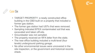 Case Six
▸ TARGET PROPERTY: a newly constructed office
building in the CBD built on a property that included a
former gas station.
▸ The former gas station had USTs that were removed.
▸ Sampling indicated BTEX contaminated soil that was
excavated and taken off-site.
▸ Groundwater was not sampled.
▸ The property received an NFA letter from the state.
▸ The new office building included a multi-level (four
levels) underground parking garage.
▸ No other environmental issues were uncovered in the
site inspection, or the government and historical records
check.
 