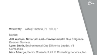 Moderated by: Anthony J. Buonicore, P.E., BCEE, QEP
Panelists:
Jeff Watson, National Lead—Environmental Due Diligence,
Enercon Services
Lynn Smith, Environmental Due Diligence Leader, V3
Companies
Nick Albergo, Senior Consultant, GHD Consulting Services, Inc.
 