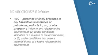 REC-HREC-CREC E1527-13 Definitions
▸ REC – presence or likely presence of
any hazardous substances or
petroleum products in, on, or at a
property: (1) due to any release to the
environment; (2) under conditions
indicative of a release to the environment;
or (3) under conditions that pose a
material threat of a future release to the
environment.
 