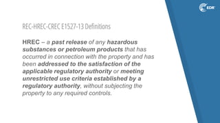 REC-HREC-CREC E1527-13 Definitions
HREC – a past release of any hazardous
substances or petroleum products that has
occurred in connection with the property and has
been addressed to the satisfaction of the
applicable regulatory authority or meeting
unrestricted use criteria established by a
regulatory authority, without subjecting the
property to any required controls.
 