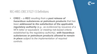 REC-HREC-CREC E1527-13 Definitions
▸ CREC – a REC resulting from a past release of
hazardous substances or petroleum products that has
been addressed to the satisfaction of the applicable
regulatory authority (e.g., as evidenced by issuance of a
NFA letter or equivalent, or meeting risk-based criteria
established by the regulatory authority), with hazardous
substances or petroleum products allowed to remain
in place subject to the implementation of required
controls.
 
