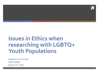 
Issues in Ethics when
researching with LGBTQ+
Youth Populations
Stephanie Gariscsak
EDRD 6000
March 9th, 2017
 
