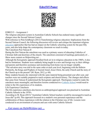 Edre515 Paper
EDRE515 – Assignment 1
The religious education system in Australian Catholic Schools has endured many significant
changes since the Second Vatican Council.
With reference to Peta Goldburg's (2012) Transforming religious education: Implications from the
Second Vatican Council, the following discussion will review and critique the important religious
education approaches that has had an impact on the Catholic schooling system for the past fifty
years, and also help shape the contemporary classroom we teach in today.
The Catechism Post Vatican II
During the first Vatican the catechism was used as a primary source of educating Catholics of
Christian faith and doctrines of the church. The catechism consisted of teachings particularly of ...
Show more content on Helpwriting.net ...
Although the Kerygmatic approach breathed fresh air in to religious education in the 1960's, it also
had its limitations. Students were suddenly being taught in a new and foreign way to their siblings
and parents and therefore assistance and monitoring from home was no longer valuable.
"The salvation story was told in the same order at each year level, beginning with the Hebrew
Patriarchs, the Kings and Prophets of Ancient Israel, Jesus Christ, the early Church and the story of
the Church up to the present" (M. Ryan, 2012, p. 68).
Many students became dis–interested with the same material being presented year after year, and
teachers were not suitably prepared to teach scripture and church history. The changes and effects
that came from Vatican II undermined the Kerygmatic approach. Theologians wanted to make the
catechesis more meaningful, and therefore lessons conducted in a Catholic School would need to
relate to the life experiences of its students.
Life Experience Catechesis
The life experience catechesis also known as anthropological approach was practised in Australian
Catholic Schools in the 1970's.
According to M. Ryan (2013) "Australian Catholic School teachers would be encouraged to teach as
Jesus did" (p.69). This approach focussed on a student's own personal experiences and the
collaboration of those experiences with the relation to the Christian way of life. Lessons were
conducted in an environment of concern and care with some Catholic Schools
... Get more on HelpWriting.net ...
 