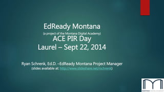 EdReady Montana 
(a project of the Montana Digital Academy) 
ACE PIR Day 
Laurel – Sept 22, 2014 
Ryan Schrenk, Ed.D. –EdReady Montana Project Manager 
(slides available at: http://www.slideshare.net/rschrenk) 
 