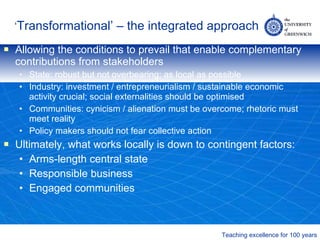 ‘ Transformational’ – the integrated approach Allowing the conditions to prevail that enable complementary contributions from stakeholders State: robust but not overbearing; as local as possible Industry: investment / entrepreneurialism / sustainable economic activity crucial; social externalities should be optimised Communities: cynicism / alienation must be overcome; rhetoric must meet reality Policy makers should not fear collective action Ultimately, what works locally is down to contingent factors: Arms-length central state Responsible business Engaged communities 