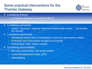 Some practical interventions for the Thames Gateway Localising finance a Thames Gateway Investment Bond Local currency? Localising ownership assets / resources / capacity freed from central state control .... but beware the ‘Rentier’ Localising opportunity Reinstating historic role of municipality in economic governance matters Production and consumption brought into proximity Partnerships: skills / labour markets Localising accountability Not only local action, but local control Local Development Index (LDI) Informatting 