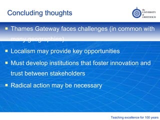 Concluding thoughts Thames Gateway faces challenges (in common with many geographies) Localism may provide key opportunities Must develop institutions that foster innovation and trust between stakeholders Radical action may be necessary 
