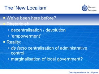 The ‘New Localism’ We’ve been here before? Rhetoric of: decentralisation / devolution ‘ empowerment’ Reality:  de facto  centralisation of administrative control marginalisation of local government? 