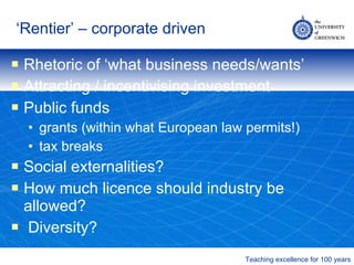 ‘ Rentier’ – corporate driven Rhetoric of ‘what business needs/wants’ Attracting / incentivising investment Public funds grants (within what European law permits!) tax breaks Social externalities? How much licence should industry be allowed? Diversity? 