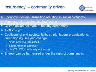 ‘ Insurgency’ – community driven Economic decline / transition resulting in social problems Manifested in resistance, disaffection Citizen action hallmark of healthy democracy ‘ Bottom-up’ Coalitions of civil society, faith, ethnic, labour organisations, campaigning, seeking change North America (‘Rust Belt’) South America (various) UK (TELCO, community unionism) Energy can be harnessed under the right circumstances 