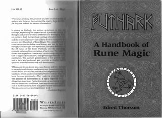 USA $14.95 R11111 t I
"The runes embody the greatest and the :: /I/ i ,/I
nature, and they are themselves the key.'! (II (I"
f or they are indeed the secrets th emselui:." "
In giving u s Futhark, the author re-ini ttnt­
heritage, explain in gtth e mysteries of a 1'1 fll flllI
thought and practice which underlies 0111 01, 
em cu ltu re. Both the spiritual h eritage O( Ill " I
present in A Handbook ofRune Magic. Th ill ' " ll
rune in struction inclu des rune history :11101 Ifl i
phonetic value a nd in terpretation of each II11 I1
how to sign and send runes, and given 1l11p,I" " I
tem is lucid and profound, and provide» II ' 1I 1i
and the practical ste ps we can take to draw 1II I I I
metaphysical thought and mysticism, c0 11I1'1o I I
the 24 runes of the Elder Futhark, 111111 II
shown how to perform ch an ts and ritunl« 11,, 111
meditation. The author's presentation t r] 11 111
' I
spiritual transformation and self-developn « 101
"[Thorsson ]delves deeply into rune histo: v (I I ,I!
in metaphysical thought and mysticism, 11111.. II
reader with a much fuller picture of th« 11'IIH!1I11
been the case previously....The reaclr-i III I"
vast amount of information in a h ighl' dIN
.·. lt.
Altogether absorbing, Futhark provick-s « 111. '
This is an important and significant w o i l
traditions which underlie modern Wl'::I " 11I I II
into our hereditary tradi tion s, their sil-'
,IIII" III
tion in modern society, both at a per'sounl " 111 1
1'" ,
ISBN 0-87728-548-9
WEI
1
IJ
90000
 