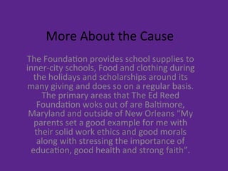 More	
  About	
  the	
  Cause	
  
The	
  Founda9on	
  provides	
  school	
  supplies	
  to	
  
inner-­‐city	
  schools,	
  Food	
  and	
  clothing	
  during	
  
the	
  holidays	
  and	
  scholarships	
  around	
  its	
  
many	
  giving	
  and	
  does	
  so	
  on	
  a	
  regular	
  basis.	
  
The	
  primary	
  areas	
  that	
  The	
  Ed	
  Reed	
  
Founda9on	
  woks	
  out	
  of	
  are	
  Bal9more,	
  
Maryland	
  and	
  outside	
  of	
  New	
  Orleans	
  “My	
  
parents	
  set	
  a	
  good	
  example	
  for	
  me	
  with	
  
their	
  solid	
  work	
  ethics	
  and	
  good	
  morals	
  
along	
  with	
  stressing	
  the	
  importance	
  of	
  
educa9on,	
  good	
  health	
  and	
  strong	
  faith”.	
  	
  	
  
 