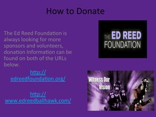 How	
  to	
  Donate	
  
The	
  Ed	
  Reed	
  Founda9on	
  is	
  
always	
  looking	
  for	
  more	
  
sponsors	
  and	
  volunteers,	
  
dona9on	
  Informa9on	
  can	
  be	
  
found	
  on	
  both	
  of	
  the	
  URLs	
  
below.	
  
hEp://
edreedfounda9on.org/	
  
	
  
hEp://
www.edreedballhawk.com/	
  
	
  
 