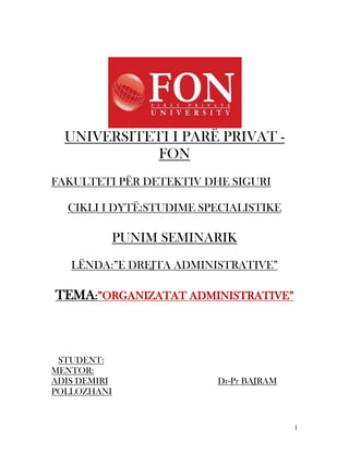 UNIVERSITETI I PARË PRIVAT -
             FON
FAKULTETI PËR DETEKTIV DHE SIGURI

  CIKLI I DYTË:STUDIME SPECIALISTIKE

          PUNIM SEMINARIK
   LËNDA:”E DREJTA ADMINISTRATIVE”

TEMA:”ORGANIZATAT ADMINISTRATIVE”



 STUDENT:
MENTOR:
ADIS DEMIRI              Dr-Pr BAJRAM
POLLOZHANI


                                        1
 