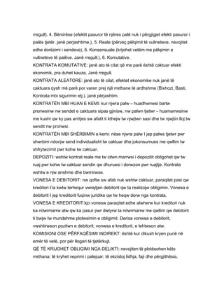 rregull), 4. Bëmirëse (efektit pasuror të njëres palë nuk i përgjigjet efekti pasuror i
palës tjetër. janë perjashtime.), 5. Reale (përveç pëlqimit të vullneteve, nevojitet
edhe dorëzimi i sendeve), 6. Konsensuale (krijohet vetëm me pëlqimin e
vullneteve të palëve. Janë rregull.), 6. Komutative.
KONTRATA KOMUTATIVE: janë ato të cilat që me parë është caktuar efekti
ekonomik, pra duhet kauza. Janë rregull.
KONTRATA ALEATORE: janë ato të cilat, efektet ekonomike nuk janë të
caktuara qysh më parë por varen prej një rrethane të ardhshme (Bixhozi, Basti,
Kontrata mbi sigurimin etj.). janë përjashtim.
KONTRATËN MBI HUAN E KEMI: kur njwra palw – huadhwnwsi bartw
pronwsinw nw sendet e caktuara sipas gjinisw, nw palwn tjetwr – huamarrwsinw
me kusht qw ky pas arritjes sw afatit ti kthejw tw njwjtwn sasi dhe tw njwjtin lloj tw
sendit nw pronwsi.
KONTRATËN MBI SHËRBIMIN e kemi: nëse njwra palw I jep palws tjetwr pwr
shwrbim ndonjw send individualisht tw caktuar dhe jokonsumues me qwllim tw
shfrytwzimit pwr kohw tw caktuar.
DEPOZITI: wshtw kontrat reale me tw cilwn marrwsi i depozitit obligohet qw tw
ruaj pwr kohw tw caktuar sendin qw dhuruesi i dorwzon pwr ruajtje. Kontrata
wshtw e njw anshme dhe bwmirwse.
VONESA E DEBITORIT: nw qoftw sw afati nuk wshtw caktuar, paraqitet pasi qw
kreditori t’ia kwtw terhequr vwrejtjen debitorit qw ta realizojw obligimin. Vonesa e
debitorit I jep kreditorit fuqinw juridike qw tw heqw dorw nga kontrata.
VONESA E KREDITORIT:kjo vonesw paraqitet edhe atwherw kur kreditori nuk
ka ndwrmarrw atw qw ka pasur pwr dwtyrw ta ndwrmarrw me qwllim qw debitorit
ti bwjw tw mundshme plotwsimin e obligimit. Derisa vonwsa e debitorit,
vwshtirwson pozitwn e debitorit, vonwsa e kreditorit, e lehtwson atw.
KOMISIONI OSE PËRFAQËSIMI INDIREKT: është kur dikush kryen punë në
emër të vetë, por për llogari të tjetërkujt.
QË TË KRIJOHET OBLIGIMI NGA DELIKTI: nevojiten të plotësohen këto
rrethana: të kryhet veprimi i palejuar, të ekzistoj lidhja, faji dhe përgjithësia.
 