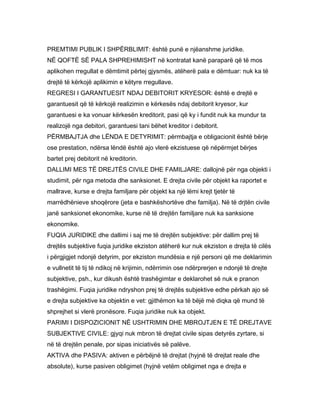 PREMTIMI PUBLIK I SHPËRBLIMIT: është punë e njëanshme juridike.
NË QOFTË SË PALA SHPREHIMISHT në kontratat kanë paraparë që të mos
aplikohen rregullat e dëmtimit përtej gjysmës, atëherë pala e dëmtuar: nuk ka të
drejtë të kërkojë aplikimin e këtyre rregullave.
REGRESI I GARANTUESIT NDAJ DEBITORIT KRYESOR: është e drejtë e
garantuesit që të kërkojë realizimin e kërkesës ndaj debitorit kryesor, kur
garantuesi e ka vonuar kërkesën kreditorit, pasi që ky i fundit nuk ka mundur ta
realizojë nga debitori, garantuesi tani bëhet kreditor i debitorit.
PËRMBAJTJA dhe LËNDA E DETYRIMIT: përmbajtja e obligacionit është bërje
ose prestation, ndërsa lëndë është ajo vlerë ekzistuese që nëpërmjet bërjes
bartet prej debitorit në kreditorin.
DALLIMI MES TË DREJTËS CIVILE DHE FAMILJARE: dallojnë për nga objekti i
studimit, për nga metoda dhe sanksionet. E drejta civile për objekt ka raportet e
mallrave, kurse e drejta familjare për objekt ka një lëmi krejt tjetër të
marrëdhënieve shoqërore (jeta e bashkëshortëve dhe familja). Në të drjtën civile
janë sanksionet ekonomike, kurse në të drejtën familjare nuk ka sanksione
ekonomike.
FUQIA JURIDIKE dhe dallimi i saj me të drejtën subjektive: për dallim prej të
drejtës subjektive fuqia juridike ekziston atëherë kur nuk ekziston e drejta të cilës
i përgjigjet ndonjë detyrim, por ekziston mundësia e një personi që me deklarimin
e vullnetit të tij të ndikoj në krijimin, ndërrimin ose ndërprerjen e ndonjë të drejte
subjektive, psh., kur dikush është trashëgimtar e deklarohet së nuk e pranon
trashëgimi. Fuqia juridike ndryshon prej të drejtës subjektive edhe përkah ajo së
e drejta subjektive ka objektin e vet: gjithëmon ka të bëjë më diqka që mund të
shprejhet si vlerë pronësore. Fuqia juridike nuk ka objekt.
PARIMI I DISPOZICIONIT NË USHTRIMIN DHE MBROJTJEN E TË DREJTAVE
SUBJEKTIVE CIVILE: gjyqi nuk mbron të drejtat civile sipas detyrës zyrtare, si
në të drejtën penale, por sipas iniciativës së palëve.
AKTIVA dhe PASIVA: aktiven e përbëjnë të drejtat (hyjnë të drejtat reale dhe
absolute), kurse pasiven obligimet (hyjnë vetëm obligimet nga e drejta e
 