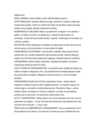 obligacionit).
BAZA JURIDIKE: cakton efektin juridik, KAUZA efektin pasuror.
AFATI PREKLUZIV: ekziston atëherë kur ligji, ushtrimin e ndonjë të drejte apo
ndonjë fuqie juridike, e lidh me ndonjë afat. Nëse në atë afat e drejta ose fuqia
juridike nuk paraqitet, atëherë ndërprehet në tërësi.
NDËRPRERJA E OBLIGIMIT bëhet: me plotësimin e obligimit, me vullnetin e
palëve, me faljen e borxhit, me deklarimin e vullnetit të njerës palë, me
dorëheqje. Si dhe Novacioni është një lloj i veçantë i ndërprerjes së kontratës me
vullnetin e palëve.
NOVACIONI: është ndërprerje e kontratës së mëparshme në atë mënyrë që në
vend të saj hyn në fuqi kontrata e re midis palëve të njëjta.
PAMUNDËSIA E PLOTËSIMIT: mund të jetë e trefishtë: fizike (prishet sendi,
ngordh kali, etj.), juridike (përjashtimi nga qarkullimi juridik, ndalohet eksporti,
importi, etj.) dhe ekonomike (sipas disa ngjarjeve, klauzola rebus sic stantibis).
PARASHKRIMI: është humbja e kërkesës, respektivisht padisë në kuptimin
material për shkak të kalimit të kohës.
CILAT TË DREJTA PARASHKRUHEN: nuk parashkruhen të gjitha të drejtat, por
vetëm të drejtat e obligacionit. Pra, nuk parashkruhen të drejtat absolute (reale
dhe personale), të drejtat e obligacionit që kanë burimin e vet në të drejtën
familjare.
PARASHKRIMI SHUES dhe FITUES: parashkrimi shues – është mënyrë
origjinere e realizimit sipas të cilës mbajtësi koshient, i cili sendet i siguron në
mënyrë ligjore, me kalimin e kohës bëhet pronar. Parashkrimi fitues – wshtw
realizimi sipas i tw drejtws nw mwnyrw origjinere, nw bazw tw disa fakteve
juridike prej tw cilave fakt I rwndwsishwm wshtw edhe koha.
AFATI I PARASHKRIMIT: është caktuar me normë imperative dhe nuk mund të
pakësohet ose zgjatet – 10 vjet. Por janë disa kërkesa të cilat parashkruhen për
një kohë më të shkurtër, 1, 2 apo 3 vjet.
PEZULLIMI dhe NDËRPRERJA E PARASHKRIMIT: koha e parashkrimit mund
të pezullohet në dy mënyra, me pranimin e borxhit nga ana e debitorit dhe me
 