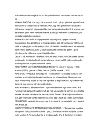 ndersa të rrëzueshme janë ato të cilat janë të lidhura me dhunë, kanosje rrezik,
etj.
KONVALIDACIONI dhe trego një shembull: dmth., që ajo që është e pavlefshme
mbi kalimin e kohës bëhet e vlefshme. Psh., ligji mbi qarkullimin e tokës dhe
ndërtesave parasheh së puna juridike mbi bartien vlenë në formë të shkruar, por
në qoftë së palët lidhin kontratë verbale, e pastaj e realizojnë vullnetarisht, pra
kontrata verbale konvalidohet.
KONVERCIONI: është kur një punë ose veprim juridik, që për shkak të
mungesës së disa përbërjeve të mos i përgjigjet asaj që kanë pasur ndërmend
palët, e ti përgjigjet punës tjetër juridike, për të cilën mund të merret me siguri së
palët e kanë dëshiruar, duke u nisur nga situata normale së qëllimi i gjerë
përmban edhe qëllimin e ngusht të njëllojshëm.
DELIKTI NË KUPTIMIN PENALO-JURIDIK dhe CIVILO-JURIDIK: delikti penalo-
juridik godet drejtë përsëdrejti personalitetin e njeriut; delikti civilo-juridik godet
masën pasurore, jo personalitetin e njeriut.
KODIFIKIMET MË TË RËNDËSISHME NË BOTË: kodi civil francez (1804),
austriak (1811), gjerman (1900), zvicran (1907), sovjetik (1922).
KODI CIVIL FRANCEZ: është ligji më i rëndësishëm i së drejtës civile për kah
rëndësia e vet historike dhe për kah vlera e vet e brendshme. U aprovua me
1804 (Napoleoni). Bazën e këtij kodi e përbën e drejta romake. Ky kod edhe so t
është në fuqi, por me ndryshime të mëdha.
KODI AUSTRIAK: është kodifikimi i dytë i rëndësishëm nga fillimi i shek. XIX.
Punimet rreth aprovimit zgjatën rreth 20 vjet. Mbeshtetet në parimet e së drejtës
romake në masë më të madhe se sa kodi civil francez. Nuk e njeh kurorëzimin
civil, por vetëm atë kishtar. Ndikimi nuk ishte aqë i madh sa i Kodit civil francez.
DËMI MORAL: cenimi i vlerave morale dhe ideore të personalitetit, psh., lëndimi
fizik, fyerja, etj.
KARAKTERISTIKAT E METODËS CIVILO-JURIDIKE: 1. Barabarësia e palëve
në raportin civilo-juridik dhe vullneti I tyre, 2. Iniciativa e lirë në lidhjen e punëve
civilo-juridike, 3. Të qarkulluarit e të drejtave civile, dhe 4. Sanksioni pronësor.
 