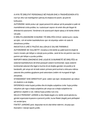 A HYN TË DREJTAT PERSONALE NË PASURI DHE A TRASHËGOHEN ATO:
nuk hyn dhe nuk trashëgohen (përveç të drejtave të autorit, që janë të
kufizuara) .
AUTORIZIMI: është prokur që i jepet personit të caktuar që të paraqitet si palë në
marrëdhëniet civilo-juridike, ku i autorizuari vepron në emër dhe për llogari të
dhënësit të autorizimit. Vendimet e të autorizuarit vlejnë njësoj si të kishte dhënë
vet pala.
E DREJTA ZAKONORE SI BURIM I TË DREJTËS CIVILE: është burim i dorës
së dytë, i cili në kohën bashkëkohore vjen në shprehje vetëm në raste të
zbraztirave juridike.
INICIATIVA E LIRË E PALËVE dhe LIDHJA E SAJ ME PARIMIN E
AUTONOMISË SE VULLNETIT: iniciativa e lirë është se palët kanë të drejtë të
marrin iniciativ për lidhjen e ndonjë pune juridike. Janë të lira në parimin ose mos
parimin për lidhjen e punës juridike.
RAPORTI MIDIS ZAKONEVE DHE LIGJEVE SI BURIMETË SË DREJTËS në
sistemet bashkëkohore (të kihet parasysh sistemi kontinental): sipas sistemit
kontinental zakonet dhe ligjet si burime të së drejtës gjenden në pozitë jo të
barabartë, për arsye së në ketë sistem primare janë burimet e shkruara ndërsa
zakonet dhe praktika gjyqësore janë sekondare (vetëm në mungesë të ligjit-
zbraztirat).
STANDARDET DHE DIREKTIVAT janë: vetëm një mjet i rëndësishëm që ndikon
në zbatimin e së drejtës.
DIFERENCA midis fuqisë juridike dhe të drejtës subjektive civile: fuqia juridike
ndryshon për nga e drejta subjektive për arsye se e drejta subjektive ka
gjithëmon objektin e vet, ndërsa fuqia juridike nuk e ka.
SELIA E PERSONIT JURIDIK si dhe filialet-degët e tij: është vendi-qëndra ku
gjindet organizata kryesore e personit juridik, kurse filialet (degët) janë përfaqësit
në vendet tjera.
FAKTET JURIDIKE janë: dispozitat me të cilat lidhet ndërrimi, shuarja apo
themelimi i ndonjë raporti juridik.
 