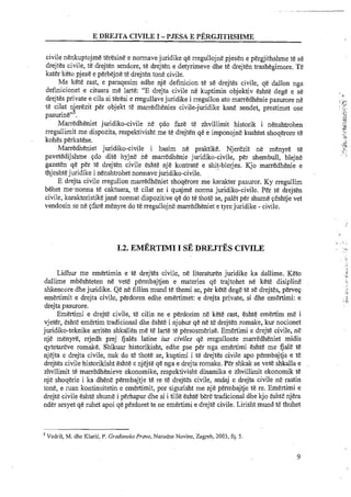 E DREJTA CIVILE I -PJESA E PERGJITHSHME
civile nenkuptojme teresine e normave juridike qe rregullojne pjesen e pergjithshme te se
drejtes civile, te drejten sendore, te drejten e detyrimeve dhe te drejten trashegimore. Te
kater keto pjese e perbejne te drejten tone civile.
Me kete rast, e paraqesim edhe nje definition te se drejtes civile, qe dallon nga
definicionet e cituara me larte: "E drejta civile ne kuptimin objektiv eshte dege e se
drejtes private e cila si teresi e rregullave juridike i rregullon ato marredhenie pasurore ne
te cilat n erezit per objekt te marredhenies civile-juridike kane sendet, prestimet ose
4pasurine" .
Marredheniet juridiko-civile ne gdo faze te zhvillimit historik i nenshtrohen
rregullimit me dispozita, respektivisht me te drejten qe e imponojne kushtet shoqerore te
kohes perkatese.
Marredheniet juridiko-civile i hasim ne praktike. Njerezit ne mtnyre te
pavetedijshme gdo dite hyjne ne marredhenie juridiko-civile, per shembull, blejne
gazeten qe per te drejten civile eshte nje kontrate e shit-blerjes. Kjo marredhenie e..
thjeshte juridilce i nenshtrohet normavejuridiko-civile.
E drejta civile rregullon marredheniet shoqerore me karakter pasuror. Ky rregullim
behet menorma tt caktuara, te cilat ne i quajme norma juridiko-civile. Per te drejten
civile, lcarakteristikejane normat dispozitive qe do te thote se, palet per shume geshtje vet
vendosin se ne gfare menyre do te rregullojne marredheniet e tyrejuridike - civile.
Lidhur me emertimin e te drejtes civile, ne literaturen juridike ka dallime. Keto
dallime mbeshteten ne vet& permbajtjen e materies qe trajtohet ne kete disipline
shkencore dhe juridike. Qe ne fillim mund te themi se, per kete dege te se drejt&s,pervep
emertimit e drejta civile, perdoren edhe emertimet: e drejta private, si dhe emertimi: e
drejta pasurore.
Emertimi e drejte civile, te cilin ne e perdorim ne kete rast, eshte emertim me i
vjeter, eshte emMim tradicional dhe eshte i njohur qe ne t&drejten romake, kur nocionet
juridiko-teknike arriten shkallen me te larte te persosmbise. Emertimi e drejte civile, n&
nje menyre, rrjedh prej fjales latine ius civiles qe rregullonte marredheniet midis
qytetareve romake. Shiuar historikisht, edhe pse per nga emertimi esht&me Gale te
nj3ta e drejta civile, nuk do te thote se, kuptimi i te drejtes civile apo permbajtja e t&
drejtes civile historikisht eshte e njejte qe nga e drejta romake. PEr shkak se vete shkalla e
zhvllimit te marredhenieve ekonomike, respektivisht dinamika e zhvillimit ekonornik tE
nje shoqerie i ka &en& permbajtje te re te drejtes civile, andaj e drejta civile ne rastin
tone, e ruan kontinuitetin e emertimit, por sigurisht me nje permbajtje te re. Emertimi e
drejte civile eshte shume i perhapur dhe si i tille eshte bbe tradicional dhe kjo eshte njera
nder arsyet qe ruhet apoi qe perdoret te ne emertimi e drejte civile. Lirisht mund te thuhet
'VedriS, M. dhe KlariC, P. GrodonskoPrmo, Narodne Novine, Zagreb, 2003, fq. 5.
 