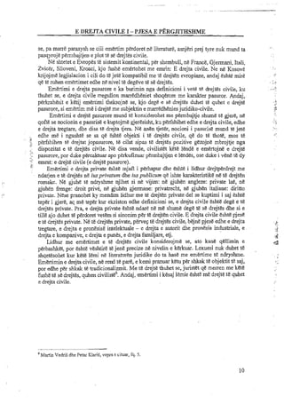 E DREJTA CIVILE I -PJESA E PERGJITHSHME
se, pa marre parasysh se cili ernertim perdoret ne literature, asnjeri prej tyre nuk mund ta
pasqyroje pemlbajtjen e plot te se drejtes civile.
Ne shtetet e Evropes te sisternit kontinental, per shembull, ne France, Gjermani, Itali,
Zvicer, Slloveni, Kroaci, kjo fushe emertohet me emrin: E drejta civile. Ne ne Kosove
krijojme legjislacion i cili do t&jete kompatibil me te drejten evropiane, andaj eshte mire
qe te ruhenemertimet edhe ne nivel te degeve te se drejtes.
Emertimi e drejta pasurore e ka burimin nga definicioni i vet&t&drejtes civile, ku
thuhet se, e drejta civile rregullon rnarredheniet shoqerore me karakter pasuror. Andaj,.
perkrahesit e ketij emertimi theksojne se, kjo dege e se drejtes duhet te quhet e drejte
pasurore, si emertim me i drejte me subjektin e marredheniesjuridiko-civile.
Emertimi e drejte pasurore mund te konsiderohet me permbajtje shume te gjere, n&
qofie se nocionin e pasurise e kuptojme gjeresisht, ku perfshihet edhe e drejta civile, edhe
e drejta tregtare, dhe disa te drejta tjera. Ne anen tjeter, nocioni i pasurise mund te jete
edhe me i ngushte se sa qe Eshte objekti i te drejtes civile, qe do t&thote, mos te
perfshihen te drejtat jopasurore, te cilat sipas t&drejtes p6zitive gezojne mbrojtje nga
dispozitat e te drejtes civile. Ne disa vende, civilistet Fete lende e emertojne e drejte
pasurore, por duke percaktuar apo pErkufizux permbajtjen e lendes, ose duke i vene te dy
emrat: e drejte civile (e drejte pasurore).
Emertimi e drejta private eslrte rnjaft i perhapur dhe eshte i lidhur drejtperdrejt me
ndarjen e te drejtes ne iusprivatum dhe iuspublicum qe ishte karakteristike ne te drejten
.. romake. Ne gjulie te ndryshme njihet si ne vijim: ne gjuhen angleze: private lae, ne
gjuhen frenge: droit prive, ne gjuhen germane: privatrecht, nE gjuhen italiane: diritto
1, private. Nese pranohet ky mendim lidhur me te drejten private del se kuptimi i saj eshte
teper i gjere, aq me teper kur ekziston edhe definicioni se, e drejta civile eshte dege e te
drejtes private. Pra, e drejta private Cshte ndare ne me shume dege te se drejtes dhe si e
tille ajo duhet te perdoret vetem si sinonim per te drejten civile. E drejta civile eshte pjese
e te drejtes private. Ne te drejtenprivate, perveq te drejtes civile, bejne pjese edhe e drejta .?,:L
tregtare, e drejta e pronesise intelektuale - e drejta e autorit dhe pronesia industriale, e ...I<
drejta e kompanive, e drejta e punes, e drejta familjare, etj.
Lidhur me emertimet e te drejtes civile konsiderojme se, ato kane qellimin e d
perbashket, por eshte veshtire te jene precize ne nivelin e kerkuar. Lexuesi nuk duhet t&
shqetesohet kur kete lemi ne literaturen juridike do ta has&me emertime t&ndryshme. ,;
Emertimin e drejta civile, ne rend te par4 e kemi pranuar ketu per shkak te objektit tE saj, < .
por edhe per shkak te tradicionalizmit. Me tt!drejte thuhet se, juristet qe menen me kete
hshe t&se drejtes, quhen civiliste6.Andaj, emertimi i kesaj lemie eshte me drejte tt! quhet
e drejta civile.
Martin VedriS dhe Petar KlariC, vepra E cituar, fq. 5
 
