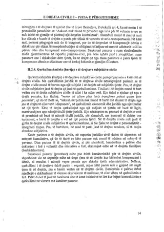 E DREJTA CIVILE I -PJESA E PERGJITHSHME
mbrojtjen e te drejtave te njeriut dhe te lirive themelore, Protokolli nr:4, ku ne nenin 1 te
protokollit parashihet se: 'Askush nuk mund te privohet nga liria per te vetmen arsye se
nuk eshte ne gjendje te plotesoj nje detyrim kontraktual". Shembull mund te merret rasti
kur dikush e humb te drejten e punes per shkak te voneses se avio-transportuesit. Ne kete
rast, personi pergjegjes nuk do te burgoset, por do te detyrohet te kompenzoje demin e
shkaktuar per shkak te mospermbushjes se obligimit te krijuar ne mes t& udhetarit i cili ka
pesuar dem dhe kompanise avio-transportuese. Sanksioni pasuror e ruan ekuivalencen
midis pjesemanesve ne raportin juridiko-civil, pra nese njeres pale i zvogelohet masa
pasurore ose i shkaktohet dem tjeter, ka te drejte qe nga masa pasurore e pales tjeter te
kompenzon demin e shkaktuar ose te kerkoj kthimin e gjendjes fillestare.
11.2.4. Qarkullueshm&ria(bartja) e t&drejtave subjektive civile
., .....
Qarkullueshmeria (bartja) e te drejtave subjektive civile paraqet parimin e katert t&se
drejtes civile. Me qarkullimin juridik te te drejtave civile nenkuptojme parimin se t&. ? i ,
-.*,
drejtat civile mund te barten nga nje subjelct i se drejtes ne subjektin tjeter. Pra, te drejtat
:' civile-subjektivejane te drejta qejmE te qarkullueshne. Titullari i t&drejtes mund te bart
vetem ato te drejta subjektive civile te cilat i ka edhe vete. Kjo eshte e njohur qe nga e
drejta romake, kur thuhej: "nemo ad alium plus iuris transferre potest quam bse
possidat', qe do te thote se, "askush ne tjetrin nuk mund te barte me shume te drejta nga
ato t&drejta te cilat vet&i disponon", ne qarkullimin ekonomik dhejuridik nga nje titullaf
ne nje tjeter. Keto te drejta qarkuuojne nga nje subjekt ne tjetrin ne baze te ligjit,
marreveshjeve apo ndonje titulli tjeter juridik. Kjo nenkupton se, pronari te drejten e vet&
te pronesise ne baze te ndonje titulli juridik, per shembull, me kontrate t&shitjes ose
testament, e barte te drejten e vet ne nje person tjeter. Ne te drejten civile nuk jaie te
gjitha te drejtat civile subjektive te qarkullueshme, si bie fjala: te drejtat e personalitetit -
integriteti trupor. Pra, te bartshme, ne rend te pare, jane te drejtat sendore, si te drejta
absolute subjektive.
KatEr parimet e te drejtes civile, ne raportin juridio-civil duhet t& shprehen ne
menyrt! kumulative, q&do te thote se keto parime nuk mund te ndahen ne menyre te
pavamr. Disa parime te te drejtes civile, si per shembull, barabaresia e paleve dhe
deklarimi i lire i wllnetit dhe iniciativa e lire, ekzistojne edhe ne t&drejten familjarc
(bashkeshortore).
Sanksioni pasuror (pronesor) edhe pse eshte karakteristike per te drejten civile,
shpeshhere vie ne shprehje edhe ne dege tjera te se drejtes kur kerkohet kompenzimi i
demit, si rezultat i ndonje vepre penale apo shkelje tjet'er administrative. NdErsa,
qarkullimi i te drejtave eshte parim i ve~ante,sepse kete parim nuk e gjejme n&deget
tjera te se drejtes, pra e hasim vetem ne te drejten civile. Barabresia e paleve eshte
rrjedhoje e shkembimit te vlerave ekuivalente te mallrave, te cilat vihen ne qarkullimin e
lire. Palet duhet te jenete barabarta dhe te ken&iniciative te lire kur bejne kontraktimin e
qarkullimit te vlerave me karakter pasuror.
 