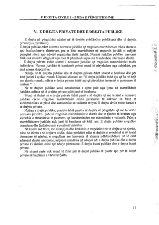 E DREJTA CIVILE I -PJESA E PERGJITHSHMK
V. E D N J T A PRIVATE DHE E DREJTA PUBLIKE
E drejta ne pergiithesi ndahet ne te drejten publike(ius publikum) dhe t& drejten
private(ius privatium).
E drejta publike eshte sistem i normave juridi'ke qe rregullon rnarredheniet midis shteteve
apo institucioneve shteterore, pra te keto marredhenie ne rraportin juridik si subjekt
paraqitet shteti apo ndonje organizem tjeter juridik. Normat juridike publike personat
fizik nuk mund ti dergojne apo mos te permbush sepse meto mbrohen interesat e shtetit.
E drejta private eshte sistem i normave juridike qe rregullon marredheniet midis
individeve. Normat juridike te karakterit privat mund te ndryshohen -ngasubjektet, pra
jane norma dispozitive.
Ndarja ne te drejten publike dhe te drejten private eshte shume e hershme dhe per
kete juristi i njohur romak Ulipiani shkruan se: "E drejta publike &sheajo qe ka t& bejjt!
me shtetin romak, ndersa e drejta private &sheajo qe percakton interesat e personave te
caktuar." r
Ne te drejten publike kemi nenshtrimin e njerz pale nga tjerat ne marredhenie
juridike, ndersa ne te drejten private palet jane te barabarta.
Mund te thuhet se e drejta private &shy&pjese e st drejtes qe me tersine e normave
juridike civile rregullon marredheniet midis personave te caktuar ne baze te
karakteristikes se plote dhe autonomise se vullnetit te tyre. E drejta civile eshte barazi e
se drejtes private.
Ndersa e drejta publike, poashtu eshte pjese e se drejtes ne pergjithesi qe me tersine e
normave juridiko publike rregullon marredheniet e shtetit dhe te tjereve te nvarura nga
lcierarkia e strukturave te pushtetit, qe karakterizohet me subordimin e vullnetit. Palet e
marredhenievejuridkie nuk jane t&barabarta nt! kete rat. E drejta publike.rregullon
organizon dhe funksionimin e pushtetit.shteteror.
Ne kohen me te re; me mbrojtjen dhe kerkimin e respektimit ti te drejtave tenjeriut,
edhe ne sferen e te drejtaw civile, duke perfshire edhe te drejten e pronesise si t&drejte
themelore te njeriut; e rregulluar me konventa. te shumta nderkombetare ne te cilat
aderojne shtetet nacionale, krijohet mundesia qe ndajes ne: e drejta publike dhe e drejta
private t'i shtohet edhe nje ndarje plot&suese: E drejta kuazi publike dhe e drejta huazi
private.
Ne shume rate nuk mund t&flitet per t&drejte publike t&pasta apo per te drejte
private ne kuptimin e vertet te Gales.
 