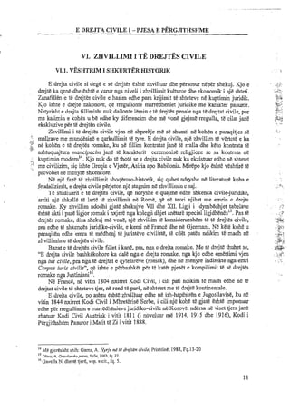 E DRXJTA CIVILE I -PJESA E PERGJITHSHME
.. .
Vl. ZWILLIMI I TE DREJTESCIWLE
VI.1. VESHTRPMI S ~ U R T E RHISTORIK
E drejta civile si dege e se drejtes eshte zhvilluar dhe persosur neper shekuj. Kjo e
drejte ka qene dhe eshte e varur nga niveli i zhvillimit kulturor dhe ekonomik i nj&shteti.
Zanafillen e Ye drejtes civile e hasim edhe para krijimit te shteteve n&kuptimin juridik.
Kjo ishte e drejte zakonore, qe rregullonte marredheniet juridike me karakter pasuror.
Natyrisht e drejta fillimisht nuk dallonte lemin e te drejtes penale nga te drejtat civile, por
me kalimin e kohes u be edhe ky diferencim dhe me vone gjejme rregulla, t&cilat jane
ekskluzive pert&drejten civile.
Zhvillimi i te drejtes civile vjen ne shprehje me se shumti ne kohen e paraqitjes se
!., mallrave me mundesine e qarkullimit te tyre. E drejta civile, nj&zhvillim t&vertcte e kaNI
2 ne kohen e t&drejtes romake, ku ne fillim kontratat jane tc'rralla dhe keto kontrata te,;:.
ashtuquajtura mancipacim jane te karakterit ceremonise religjioze se sa kontrata n&
I kuptimin modem14.Kjo nuk do te thote se e drejta civile nuk ka ekzistuar edhe ne shtetet
' $ me civilizim, sip ishte Greqia e Vjeter, Asiria apo Babilonia. Mirepo kjo Eshte veshtire te
provohet ne m&nyreshkencore.
Ne nje faze te zhvillimit shoqeroro-historik, sip quhet ndryshe ne literature koha e
feudalizimit, e drejta civile perjeton nje stagnim n5 zhvillimin e saj.
Te studiuarit e te drejtes civile, qe ndryshe e quajme edhe shkenca civile-juridike,
arriti nje shkalle te larte t&zhvillimit ne Rome, qe ne teori njihet me emrin e drejta
romake. Ky zhvillim ndodhi gjate shekujve VII dhe XII. Ligji i dymbedhjet tabelave
eshte akti i pare ligjor romak i nxjeB nga kolegji dhjet anetare special l i g j d ~ n ~ s ' ~ .Pas t&
drejtes romake, disa shekuj me vone, nje zhvillim te konsiderueshem te te drejtes civile,
pra edhe te shkences juridike-civile, e kemi ne France dhe ne Gjermani. Ne kete koh6 u
paraqiten edhe emra ti? medhenj te juristeve civiliste, te cilet paten n d i k i temadh ne
zhvillimin e te drejtes civile.
Bazat e te drejtes civile fillet i kane, pra, nga e drejta romake. Me te drejte thuhet se,
"E drejta civile bashkekohore ka dale nga e drejta romake, nga kjo edhe emertirni vjen
nga itls civile, pra nga te drejtat e qytetareve (romak), dhe n&menyre indirekte nga emri
Corpus iuris civilis", e ishte e perbashket p h t&katb pjeset e kompilimit te se drejtes
,%rornake nga Justiniani .
Ne France, ne vitin 1804 nxirret Kodi Civil, i cili pati ndikim te madh edhe ne te
drejtat civile te shteteve tjer, ne rend te pare, ne shtetet me t&drejte kontinentale.
E drejta civile, po ashtu eshte zhvilluar edhe ne ish-hapesiren e Jugosllavise, ku ne
vitin 1844 nxirret Kodi Civil i MbreGrise Serbe, i cili nje kohe t&gjate eshte imponuar
edhe per rregullimin e marredhenievejuridiko-civile ne Kosove, ndersa nE viset tjerajane
zbatuar Kodi Civil Austriak i vitit 1811,(i noveluar me 1914, 1915 dhe 1916), Kodi i
Pergjithshem Pasuror i Malit t&Zi i vitit 1888.
l4 Mtl gjeresisht shih: Gams, A. Hyrje ne re drejten civile, Prishtine, 1988, Fq.13-20
IS Diero, A. Grozdan~koprovo,Sofie,2003, fq. 27.
l6 Gavella N. dhe te tjer8, vep. e cit., fq. 5.
 