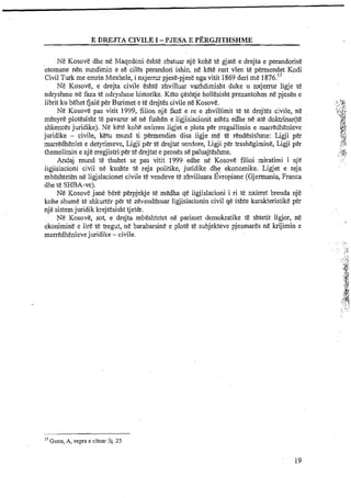 E DREJTA CIVILE I -PJESA E PERGJITHSHME
Ne Kosove dhe ne Maqedoni eshte zbatuar nje kohe te gjate e drejta e perandorise
otomane nen sundimin e se ciles perandori ishin, ne kete rast vlen te permendet Kodi
Civil Turk me emrin Mexhele, i nxjermr pjese-pjese ngavitit 1869 deri me 1876."
Ne Kosove, e drejta civile eshte zhvilluar vazhdimisht duke u nxjermr ligje te
ndryshme ne faza te ndlyshme historike. Keto ~eshtjehollesisht prezantohen ne pjesen e
....
librit ku behet Gale per Burimet e te drejtes civile ne Kosove. ,b...r&
:'< ,.Jj,
Ne Kosove pas vitit 1999, fillon nje faze e re e zhvillimit te te drejtes civile, ne t , <.
,.:>g
menyreplotesisht tepavarur se ne fushen e ligjislacionit ashtu edhe ne ate doktrinar(te * Ijl
$>,?
shkences juridike). Ne kete kohE nxirren ligjet e plota per rregullimin e marredhenieve Lp,v$
juridike - civile, ketu mund ti permendim disa ligje me E rendesishme: Ligji per ...::..4.3'.
marredheniet e detyrimeve, Ligji per te drejtat sendore, Ligji per trashegimine, Ligji per "!$$
J : .
.,...
themelimin e nje rregjistri per t.5 drejtat e prones se paluajteshme. i:a?i,*Ir.
Andaj mund te thuhet se pas vitit 1999 edhe ne Kosove filloi miratimi i njC ..., ~ . 8
ligjislacioni civil ne kushte te reja politike, juridike dhe ekonomike. Ligjet e reja
mbeshteten n&ligjslacionet civile t&vendeve ti3 zhvilluara ~ v r o ~ i ~ e(Gjermania, Franca
dhe te SHBA-ve).
Ne Kosove jane bere perpjekje te medha qe ligjislacioni i ri te nxirret brenda nje
kohe shume t&shkurter per te zevendesuar ligjislacionin civil qe ishte karakteristike per
nje sistemjuridik krejtesisht tjeter.
N&Kosove, sot, e drejta mbsshtetet ne parimet demokratike te shtetit ligjor, ne
ekonimine e lire te tregut, ne barabarsine e plote te subjekteve pjesmares ne krijimin e
marredhenievejuridike - civile.
" Gams, A, vepra e cituar fq. 25
 