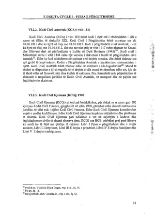 E DREJTA CIVILE I -PJESA E PERGJLTHSHME
VI.2.2. Kodi Civil Austriak (KCA) i vitit 1811
Kodi Civil Austriak (KCA) i vitit 181leshte kodi i dyte m5.i rendesishem i cili u
nxorr ne fillim te shekullit XIX. Kodi Civil i Pergjithshem eshte miratuar me dt.
01.06.1811 dhe ka hyre ne fuqi me 01.01.1812. Kodi i phgjithshem civil Austriak, i cili .:..:!-,.,. ..,
ka hyre ne fuqi me 01.01.1812, dhe me novelat (tri) te vitit 1917 eshte zbatuar ne Kroaci .,;r$
::
dhe Slloveni deri n&perfundimin e Luftes s&Dyte Bot&ore (1945)~'. Kodi civil i ;.<,OX:?.V e t.
.:.
Mbreterise serbe i.vitit 1844 ishte nje version i shkurtuar i Kodit te pergjithshem civil ;,a,9
.v
austriak2'. Edhe ky kod mbeshtetet ne parimet e te drejtes romake, dhe eshte s h h & me v !.!$7,
"L-
nje gjuhe te kuptueshme. Kodin e Pergjithshem Austriak e karakterizon sistematizimi i ,::$
qarte. Kodi Civil Austriak esht&zbatuar edhe ne territoret e ish-~u~osllavis&~~.Mund t& ,;ti
,ga
thuhet se dispozitat e tij si rregulla te te drejtes civile mund te zbatohen edhe sot, kjo do ...
t&thote edhe ne ~osove,nen disa kushte te caktuara. Pra, formalisht nuk perjashtohen t&
zbatuarit e rregullave juridike te Kodit Civil Austriak, n&mungese dhe ne pajtim me
legjislacionin ekzistues.
VI.2.3. Kodi Civil Gjerman (KCGJ)1900
Kodi Civil Gjerman (KCGj) si kod me bashkekohor, per shkak se u nxorr gati 100
vjet pas Kodit Civil Francez, degjesisht ne vitin 1900,permban edhe shume institucione I .
juridike, te cilat nuk i njihte Kodi Civil Francez. Edhe Kodi Civil Gjerman konsiderohet . , ,,
veper e madhe kodifikuese. Edhe Kodi Civil Gjerman ka pesuar ndryshime dhe plotesime , , ... " ,
te shumta. Kodi Civil Gjerman pati ndikimin e vet ne nxjenjen e kodeve dhe
legjislacioneve civile te shume shteteve tjera. KCGJ ose BGB perbehet prej pese librave ,li-.%<d
ku secili ka te beje me geshtje te caktuar: Libri I Pjesa e pegjithshme dhe e drejta ,,.?,,
2).
sendore, Libri I1Detyrimet, Libri IllE drejta e pronesise, LibriIV E drejta Familjare dhe ;%.
Libri V E drejta trashegimore. .ST-I...
20
Prof.dr.sc. Vladimir-Djura Degan, vep. e cit., fq. 15.
''Po aty, fq. 16.
2' Me gjeresisht shih: Gavella, N., vep. e cit., fq. 42.
 