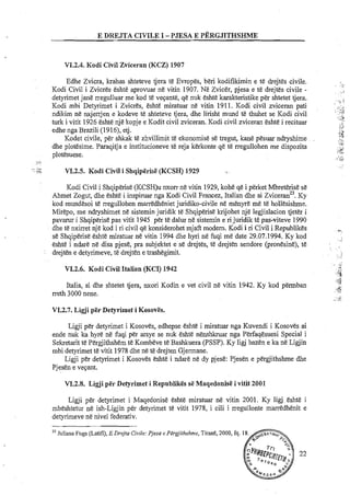 E DREJTA CIVILE I -PJESA E PERGJITHSHME
VI.2.4. Kodi Civil Zviceran (KCZ) 1907
Edhe Zvicra, krahas shteteve tjera te Evropes, beri kodifikimin e te drejtes civile.
Kodi Civil i Zvicres eshte aprovuar ne vitin 1907. Ne Zvicer, pjesa e te drejtes civile -
detyrimet jane rregulluar me kod te vepante, qe nuk eshte karakteristike p& shtetet tjera.
Kodi mbi Detyrimet i Zvicres, eshte miratuar ne vitin 1911. Kodi civil zviceran pati
ndikim ne nxjerrjen e kodeve te shteteve tjera, dhe lirisht mund te thuhet se Kodi civil
turk i vitit 1926 eshte nje kopje e Kodit civil zviceran. Kodi civil zviceran eshte i recituar
edhe nga Brazili (1916), etj.
Kodet civile, per shkak te zhvillimit te ekonomise se tregut, kane pesuar ndryshime
dhe plotesime. Paraqitja e institucioneve te reja kerkonte qe te rregullohen me dispozita
plotesuese.
VI.2.5. Kodi Civil i Shqiplrisi: (KCSH) 1929
Kodi Civil i Shqiperise (KCSH)u nxorr ne vitin 1929,kohe qe i perket MbreErise se
Ahmet Zogut, dhe eshte i inspiruar nga Kodi Civil Francez, Italian dhe ai 2viceranZ3.Ky
kod mundesoi te rregullohen marredheniet juridiko-civile n&menyre me t&hollesishm~.
MirEpo, me ndryshimet ne sistemin juridik te Shqiperise krijohet nje legjislacion tjeter i
pavarur i Shqiperisepas vitit 1945 per t& dalur ne sisternin e ri juridik te pas-viteve 1990
dhe te nxirret nje kod i ri civil qe konsiderohet mjafi modem. Kodi i ri Civil i Republikes
se Shqiperise eshte miratuar ne vitin 1994 dhe hyri ne fuqi me date 29.07.1994. Ky kod
esht&i ndare ne disa pjese, pra subjektet e se drejtes, te drejten sendore (pronesine), te
drejten e detyrimeve, te drejten e trashegimit.
VI.2.6. Kodi Civil Italian (KCI) 1942
Italia, si dhe shtetet tjera, nxori Kodin e vet civil ne vitin 1942. Ky kod permban
rreth 3000 nene.
V1.2.7. Ligji per Detyrimet i Kosovls.
Ligji per detyrimet i Kosoves, edhepse eshte i miratuar nga Kuvendi i Kosoves ai
ende nuk ka hyre ne fuqi per arsye se nuk eshte nenshkruar nga Perfaqesuesi Special i
Sekretarit te Pergjithshem t&Kombeve te Bashkuera (PSSP). Ky ligi bazen e ka ne Ligjin
mbi detyrimet te vitit 1978 dhe ne te drejten Gjermane.
Ligji per detyrimet i Kosoves eshte i ndare ne dy pjese: Pjesen e pergjithshme dhe
Pjesen e vepant.
VI.2.8. Ligji p l r Detyrimet i RepublikiGs s&Maqedonisl! i vitit 2001
Ligji per detyrimet i Maqedonise eshte miratuar ne vitin 2001. Ky ligj &sht&i
mbeshtetur ne ish-Ligjin p h detyrimet te vitit 1978, i cili i rregullonte mimedhenit e
detyrimeve ne nivel federativ.
2' Juliana Fuga (Latifi), E Drejta Civile: Pjesa e Pergjithshme, Tirane, 2000, fq.
22
 