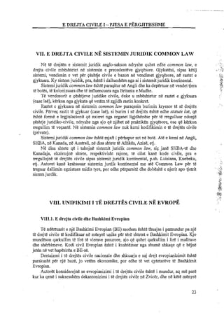 E DREJTA CIVILE I -PJESA E PBRGJITHSHME
VII. E DREJTA ClVILE NE SISTEMIN JZTRIDIK COMMON LAW
Ne te drejten e sistemit juridik anglo-sakson ndryshe quhet edhe common law, e
drejta civile mbeshtetet ne sistemin e precedenteve gjyqesore. Gjykatesi, sipas ketij
sistemi, vendimin e vet per qeshtje civile e bazon ne vendimet gjyqesore, ne rastet e
gjykuara. Ky sistem juridik, pra, eshte i dallueshem nga ai i sistemit juridik kontinental.
Sistemijuridik common law eshte paraqitur ne Angli dhe ka depertuar ne vendet tjera
te botes, te kolonizuara dhe te influencuara nga Britania e Madhe.
Te vendosurit e qeshtjeve juridike civile, duke u mbeshtetur ne rastet e gjykuara
(case lae), kerkon nga gjykata qe vetem te zgjidh rastin konkret.
Rastet e gjykuara ne sistemin common law paraqesin burimin kryesor te se drejtes
civile. Perveq rastit te gjykuar (case lae), si burim i se drejtes eshte edhe statute lae, qi!
eshte fome e legjislacionit qe nxirret nga organet ligjdhenese per te rregulluar ndonje
qeshtje juridiko-civile, ndryshe nga ajo q&njihet ne praktiken gjyqesore, ose qe kerkon
rregullim te veqante. Ne sistemin common law nuk kemi kodifikimin e te drejtes civile
(private).
Sistemi juridik common law eshte mjaft i perhapur sot ne bote. Ate e kemi ntt Angli,
SHBA, ne Kanada, ne Australi, ntt disa shtete te Afrikis, Azise, etj.
Ne disa shtete qe i takojne sistemit juridik common law, siq jane SHBA-te dhe
Kanadaja, ekzistojne shtete, respektivisht rajone, te cilat kane kode civile, pra e
rregullojne te drejten civile sipas sistemit juridik kontinental, p.sh. Luisiana, Kuebeku,
etj. Autoret kane krahasuar sistemin jurdik kontinental me ate Common Law p h te
treguar dallimin egzistues midis tyre, por edhe perparsite dhe dobesite e njerit apo tjetrit
sistemjurdik.
VIII. UNIFIKIMI I TE DREJTES CIVILENE EVROPE
VIII.l. E drejta civile dhe Bashkimi Evropian
Te ndertuarit e nje Bashkirni Evropian (BE) modem eshte thuajse i parnundur pa nje
te drejte civile te kodifikuar ne menyre q i k e per tere shtetet e Bashkimit Evropian. Kjo
mundeson qarkullim te lire te vlerave pasurore, ajo qe quhet qarkullirn i lire i mallrave
dhe sherbimeve. Kodi civil Evropian eshte i kushtezuar nga s h m e shkaqe qt! e b+e
jeten ne vet hapesiren e BE-se.
Deetaizmi i te drejtes civile nacionale dhe shkuarja e saj drejt evropianizimit eshte
parakusht per nje baze, jo vetem ekonomike, por edhe te vet qytetareve te Bashkimit
Evropian.
Autoret konsiderojne se evropianizimi i te drejtes civile eshte i rnundur, aq me pare
kur ka qene i suksesshem dekantonizimi i te drejtes civile ne Zvicer, dhe ne kete menyre
 