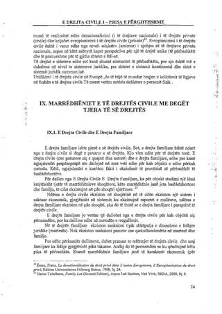 mund te realizohet edhe denacionalizimi (i te drejtave nacionale) i t&drejtes private
(civile) dhe krijohet evropianizimi i t&drejtes civile Evropianizimi i t&drejtes
civile eshte i varur edhe nga niveli edukativ (arsimor) i njohjes se te drejtave private
nacionale, sepse ne kete menyre hapet perspektiva per nje te drejte unike (te perbashket) I . ,
dhe te pranueshme per te gjitha shtetet e BE-se.
Te drejtat e shteteve edhe sot kane shume elementet te perbashketa, por ajo eshte m&e : ..
dukshme ne nivel te sistemeve juridike, pra shtetet e sistemit kontinental dhe shtet e i.~
...
sistemitjuridik common Iae. i:,
, * '
.A<
Unifikimi i te drejtes civile ne Evrope ,do te beje te mundur heqjen e kolizionit te ligjeve ;.,l
ne hshen e te drejtes civile.Te meret vetem zotesia deliktore e personit fizik . , ~ ,i'
.;!
y
_,,'Pi5a.
IK. MARR~DF&NIETE TE DDP~EJTESCIVILE ME DEGET
T ~ R ATE SE DREJTES
IX.l. E Drejta Civile dhe E Drejta Familjare
E drejta familjare ishte pjese e se drejtes civile. Sot, e drejta familjare eshte ndare
nga e drejta civile si dege e pavarur e se drejtes. Kjo vlen edhe p& te drejten tone. E . . .. ~.>
drejta civile (ose pasurore sip e quajne disa autore) dhe e drejta familjare, edhe pse kane . ,.
ngjajshmeri prapeseprape ato dallojne ne mes veti edhe p h kah objekti e edhe perkah .... , .,.
metoda. Ket&,ngjajslmeri e kushton fakti i ekzistimit te pronesist! se pbbashket te . .;?',.i~
bashkeshorteve. ,*A
Per dallim nga E Drejta Civile E Drejta Familjare, ka per objekt s t u d i i nje lemi . ,
. '
krejtesisht tjeter te marredhenieve shoqerore, keto marredhenie jane jeta bashkEshortore
25
dhe farnilja,te cilat ekzistojne ne pdo shoqeri njerezore.
Ndersa e drejta civile ekziston n&shoqerine n&te cilen ekziston nje sistem i
caktuar ekonomik, gjegjesisht ne sistemin ku ekzistojne raportet e mallrave, ndersa e .~...
. ..
drejta familjare ekziston ne pdo shoqeri, pka do te thote se e drejta familjare i paraprine te
drejtes civile.
E drejta familjare jo vetem qe dallohet nga e drejta civile per kah objekti sip
permendem, por ka dallime edhe ne metoden e eegullimit.
Ne te drejten familjare ekziston sanksioni tipik shkeputja e dhunshme e lidhjes
juridike (marteses). Nuk ekziston sanksioni pasuror ose qarkullueshmeria ne martese dhe
familje.
Por edhe perkunder dallimeve, duhet pranuar se ndemjet te drejtes civile dhe asaj
familjare ka lidhje gjegjesisht pika takuese. Andaj do t&permendim se ku qendrojne keto
pika te perbashkta. Shume marredhenie familjare jane te karakterit ekonomik (per
"Eerro, Franz, La denationalization du droitprive dans L'union Europienne, L'Europianisotion du droii
privi, Edition Universitaires Fribourg Suisse, 1998, fq. 24.
25 Hariss Teitelbaun, Family Lo6 (Second Edition), Aspen Lae Busines, Nee York, SHBA, 2000, fq. 6.
24
 