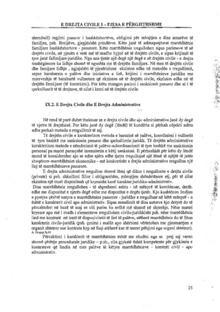 E DREJTA CIVILE I -PJESA E PERGJITHSHME
shembull) regjimi pasuror i bashkeshorteve, obligimi per mbajtjen e disa antareve te
familjes, psh. Emijeve, gjegjesisht prindewe. Keto jane te ashtuquajturat marredhenie
familjare bashkeshortore - pasurore. Keto marredhenie rregullohen sipas parimeve te se
drejtes civile, ne pjesen e vete me te madhe hyjne ne te drejten civile, e sipas luijimit te
tyre jane fafimljare-juridike. Nga ana tjeth nje dege nje dege e se drejtes civile - e drejta
trashegimore ka lidhje shume te ngushta me te drejten familjare. Ne mes te drejtes civile
dhe famijare lidhje ,ngjajsheri t&pjeserishme ekziston edhe ne metoden e rregullimit,
sepse barabarsia e paleve dhe iniciativa e lire, krijirni i marrdhenieve juridike me
marrveshje te barabarte wllnetare qe ekziston ne te drejten civile, ekziston edhe ne te
drejten farniljare (te kurorzimi). Por ketu mungon parimi i sanksionit paswor dhe ai i te
qarkulluarit te te drejtave, te cilat i kemi ne te drejtgn civile.
IX.2. E Drejta Civile dhe E Drejta Administrative
Ne-rendte pare duhet theksuar se e drejta civile dhe ajo admilistrativejane dy degd
t e vjetra te drejtesise. Por keto jane dy dege (lende) t5 kunderta si perkah objekti ashtu
edhe perkah metoda e rregullimit te saj.
Te drejten civile e karakterizon metoda e barazise se paleve, koordinimi i vullnetit
te tyre bashke me sanksionin paswor dhe qarkullimin juridik. T&drejtEn administrative
karakterizon metoda e nenshtrimit te palwe-subordinacionit te lyre bashke me sanksionin
personal pa marre parasyshe intensitetin e ketij sanksioni. E perbashket per keto dy lend&
mund te ltonsiderohet ajo se edhe njera edhe tjetra rregullojne nje leme te njejte ti5 jetes.
shoqerore-marredheniet ekonomike - me konkretisht e drejia administrative rregullon nje ....:.:,
1
lloj te marredhenieve pasurore. . ....L....;. ,,.(
E drejta administrative rregullon shume lemi qe dikur i rregullonte e drejta civile .(..,
I...
(private) si psh. shkollimi fillor i oblig~~eshem,mbrojtjen shendetesore etj, per t& cilat :.,R,
3,
ekziston nje mori dispozitash qe luyesisht kane karakterjwidiko-adrninistrativ.
,:&:Disa marredhenie rregullohen - te shprehemi ashtu - ne menyre te kombinuar, dmth. ,&,,
edhe me dispozitat e njeres dege edhe me dispozitat e deges tjetb. Kjo kushtezon lindjen ,rq:
.,:,.?+
.8+.a,.>. ~
e pyetjes qeshte natyra e marredhenies'pasurore -juridike e rregulluar ne kete menyre - a ,, ..
>*f!i
eshte e karakterit civil apo administrativ. Sipas mendimit te disa autorve kjo detyre do te . ,... .
percaktohet ne baze te asaj se cili parim ka ardhe me shume ne shprehje. Nese numri . .
kryesor apo me i madh i elementeve rregullohen civilo-juidikisht psh. nese marredhenia
lind me kontrate ne baze tt! dispozivitetit te lire te paleve, atehere marredhenia do te fiton
karakterin civilo-jwidik @sh. qmimi i mallit apo sherbimi vertetohen me pjesmanjen e
organit shtetror ose kontrata hyp ne fuqi atehere kur te meret pelqimi nga organi shtetror).
A. Gruppe fq.41
Percaktimi i karakterit te marredhenies eshte me rendesi nga se prej saj varen
shume qeshtje procedurale juridike - p.sh., cila gjykate eshte kompetente per giykimin e
kontesteve q& lindin ne mes paleve te. ketyre marredhenieve - kontesti civil - apo
administrativ.
 