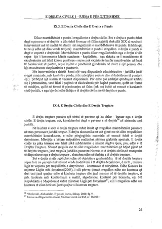 E DW.IT.4 CIVILE I - PJESA E PERGJITHSHME
IX.3. E Drejta Civile dhe E Drejta e Pun5
Dikur rnarredheniet e punes i rregullonte e drejta civile. Sot e drejta e punes eshte
dege epavarur e se drejtes e cila eshte formuar ne fillim (gjate) shekullitXIX si rezultat i
intervenimit me te madhe te shtetit ne rregullimin e rnarredhenieve te punes. Keshtu qe,
te ne (e edhe ne disa vende te tjera) marredheniet e punes i rregullon e drejta e punes si
dege e vepante e drejtesise. Marredheniet e punes dikur rregulloheshin nga e drejta civile
sepse kjo i konvenonte klases sunduese - kapitaliste, nga shkaku se i mundesonte t&
eksploatonte me lehte klasen punetore::. sepse nuk ekzistonte kurfar-marreveshie ne baze
te barabarsise sepaleve, sepse mjetet e prodhirnit gjindeshin ne duart e nje personi dhe
kjo mundesonte eksploatimine punetorit.
Me intervenirnin e shtetit kerni nje varg dispozitashadministrative -juridike (mbi
rrogat minimale, rnbi kushtet e punes, mbi mbrojtjen sociale dhe shendetesoret&puntorit
etj.) perbejne nje sistern te vepante dispozitash. Por edhe pse peshtjetqendrojne keshtu
. . .
sip i permendern, vet&fakti i pagimit te ekuivalentit per fuqine punetore, qofte ne forme
,~.,,:. ~.,
te meditjes, qofte ne forme te pjesemarjes ne fitim (tek ne) eshte ne esence e karakterit
'I;. .~. . ,
civil-juridik,e nga kjo del edhe lidhja e te drejtescivileme te drejten e punes.
IX.4. E Drejta Civile dhe E Drejta Tregtare
E drejta tregtare paraqet nje teresi te pavarur qe ka dalur - buruar nga e drejta
26 .. .civile. E drejta tregtare, sot, konsiderohet dege e p a v m e se drejtes ne s~stemintone
juridik.
Ne kushtet e sotit e drejta tregtare eshte lende qe rregullon marredheniet pasurore
ne rnes personavejuridik tregtar. E drejta ekonornikene ate pjese me te cilen rregullohen
marredheniet kontraktuese, e edhe pergjegjesia materiale ne esence eshte e drejte
detyrimore. Mbrojtja e ketyre subjekteve realizohet permes gjykates speciale. E drejta
civile ka pika takuese ose eshte pike mbeshtetese e shume degeve tjera, pra, edhe e te
Drejtes Tregtare. Shurne rregulla me te cilat rregullohen marredheniet qe bejn? pjese ne
te drejt&ntregtare,jane rregulla juridiko-pasurore.Normat e te drejtes civile,ne mungesen
te dispozitavenga e drejta tregtare ,zbatohen edhe ne fushen e te drejtestregtare .
Sot e drejta civile zgjerohet edhe ne objektin e gjertanishem te se drejtes tregtare
sepse tani na paraqitet ne shume vende kodifikirni i te drejtes detyrimore, d.m.th., nxirren
ligje te vepanta per rregullimin e detyrimeve - kontratave te ndryshme. Edhe Kosova ka
nxjermr Ligjin mbi detyrimet(2004), i cili pervep tjerash rregullon edhe ato kontrata qe
deri tani jane quajtur edhe si kontrata tregtare dhe jane mesuar ne te drejten tregtare, si
psh. kontrata rnbi kontrollimin e mallit, shpedicioni, kontrate per licencen, etj. Ne
Republiken e Maqedonise eshte miratuar Ligji per ~et~rimet",cili i rregullon edhe ato
kontrata te cilat deri tanijane quajtur si kontrata tregtare.
- -
26 Nikolovski, Aleksahdar, Trgovskopmavo, Shkup, 2000, fq. 9.
27 Zakon za obligacionite odnosi, Sluiben vesnik na RM, nr. 1812001
 
