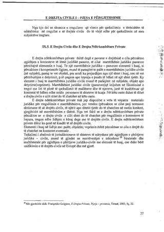 E DREJTA CIVILE 1- PJESA E P~~RGJITHSBME
Nga kjo del se shumica e rregullave qe vlenin per qarkullimin e teresishem te
mbeshtetur ne rregullat e se drejtes civile do te vleje edhe per qarkullimin ne mes
subjekteve tregtare.
IX.5. E Drejta Civile dhe E Drejta NdErkombEtare Private . , 3 .: .
, .;.
;. ,,~:..;,,
.'.'::%$:-.
E drejta nderkombetare private &shedege e pavarur e drejtesise e cila percakton :r:
< _ i
a.
zgjidhjen e kontesteve te lemit juridike paswar, te cilat marredhenie juridike pasurore it*:,..
permbajne elementin e huaj. Te nje marredhenie juridiko - pasurore elementi i huaj, si 3;.
,:c.
percaktues i kompetences ligjore, mund te paraqitet te palet e marredhenies juridike civile . tp."rl
(ne subjekt), pastaj te vet objekti, pm sendi ka prejardhjen nga nje shtet i huaj, ose ne vet <*:;.' - ,"..., ?
. ,
permbushjen e detyrimit, p.sh pagesa apo kryerja e pun& te behet ne nje shtet tjeter. Ky i;
element i huaj te marredhenia juridike civile mund te pataqitet: ne subjekte, objekt apo
detyrime(veprimet). Marredheniet juridike civile (pasurore)qe krijohen ne Ekonimine e
tregut me liri te plate te qarkullimit t& mallerave dhe te njerzve, jane t& kushtezuar q&
kontratat te lidhen edhe midis personave te shteteve te huaja .N&keto rate duhet te dihet
e drejta civile e cilit shtet do te zbatohet ne keto raste.
E drejta nderkombetare private nuk jep dispozitat e veta te veqanta materialo
juridike per rregullimin e marredhenieve, por vendos (pkcakton se cilat prej normave
ekzistuese te se drejtes civile, te njerit apo shtetit tjet& do te zbatohen ne ratin konkret, .. ..
gjegjesisht ne marredhenien e dhene. Nga vet fakti se e drejta nderkombetare private
percfikton se e drejta civile e cilit shtet d o te zbatohet per rregullimin e kontesteve t6 . ...
, ..
1',.
hapura, tregon edhe lidhjen e kesaj dege me te drejten civile. E drejta nderkombetare . . , .....,.
. , . .
private dikur ka qene ne kuader te se drejtes civile. . ......:.J:,Pi;,
Elementi i huaj ne lidhje me: palet; objektin; veprimin eshte percaktuar se cila e drejte do r*..= .,
'il
Ye zbatohet ne kontestet eventuale : t:,
a...J?
Tejkalimi i zbatimit te jurisdiksioneve te shteteve te ndryshme per zgjedhjen e qeshtjeve &..+,c
;"*,
juridike - civile, mund ti! gjindet ne marreveshjet e ndryshme 28 biraterale dhe ,
multilaterale per zgjidhjen e qeshtjeve juridiko-civile me element te huaj, ose duke bere
unifikimin e te drejtes civile ne Evrope dhe me gjere.
28
Me gjeresisht shih: Fran~eskoGolgano, E Drejta Private, Hyrje -pronesia, Tiran*, 2003, fq. 22.
 