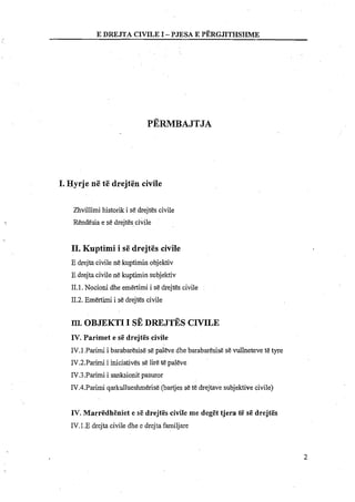 I. Hyrje ne te drejten civile
Zhvillimi historik i se drejt&scivile
Rendesia e se drejtes civile
11. Kuptimi i s&drejtes civile
E drejta civile ne kuptimin objektiv
E drejta civilene kuptimin subjektiv
11.1.Nocioni dhe emertimi i se drejtes civile
112.Emertimi i se drejtes civile
m.OBJEKTII SE D R E J ~ SCIVILE
IV.Parimet e si5 drejtgs civile
IV.l .Parimi i barabaresise se paleve dhe barabaresise se vullneteve t&tyre
IV.2.Parimi i initiatives s&lire tE paleve
IV.3.Parimi i sanksionitpasuror
IV.4.Parimi qarkullueshmerise (bartjesset&drejtave subjektive civile)
IV. Marr&dh&niete s&drejt&scivile me degi5t tjera ti6 si5 drejt&s
IV.1.E drejta civile dhe e drejta familjare
 
