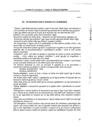 E DWJTA CIVILE I -PJESA E ~'~~RGJLTHSHME
XI. HNTEWRETIMI I NORMAVE JURIDIKE
Zbatimi i ligjit eshte baze per sundimin e ligjit ne qdo shtet. Shteti ligjor, konsiderohet ai
i cili mundeson qe zbatimi i ligjit tejetesohet nga qytetaret dhe te mbrohet nga gjyqesori.
Ligjet nga njehere nuk jane aq te qarta qe te zbatohen leht. Per kete kerkohet edhe
qartesimi i tyre qe ndryshe quhet edhe interpretimi i ligjit.
Interpretimi rrjedhe prej fjales latine -interpetere qe dote thote sqarim, shpjegim, etj.
Interpretimi dallohet nga plotesimi i ligjit sepse me kete zgjerohet-shtohet teksti i ligjit.
Interpretimi duhet dalluar edhe nga zbatimi i rregullavejuridike.
Per interpretimin e ligjeve nje rol te rendesishem ka edhe shkenca juridike civile, e cila
merret edhe me interuretimin e te dreites ~ozitive.< A
Nevoja per interpretim rezulton nga fakti i mospersosjes se gjuhes me t&cilen ligjevenesi
sherbehet dhe n&shumelloishmerine e maredhenieve iuridike - civile te cilat normat
duhet ti rregullojne.
Kodifikimi i plot& nuk eshte ne gjendje te rregulloje ne menyre te plots marredheniet
juridike - civile, ndersa kur mungon kodifikimi i plot& gjendja ne negullimin e
marredhesjuridike civile eshte edhe me e rends.
Interpretirni i drejte i normes eshte kusht i domosdoshmerise per zbatimin e saj te drejte
me qka realizohet qellimi per te cilin eshte nxjere edhe vet&norma.
Ne doktrine ekzistojne dy teori qe provojne te sqarojne se si n& proceduren e
interpretimit zbulohet domethenia e vertete e normesjuridike. Keto teori jane:
-TEORIA SUBJEKTIVE DHE
-TEORIA OBJEKTIVE
Teoria subjektive tenton qe duke u kthyer ne kohen kur eshte nxjere ligji te zbulon
vullnetin e vertete te ligjevenesit.
Me rendesi eshte vetem vullneti i ligjedhenesit qe ne ligj ka ardhur nt! shprehje dhe me
interpretim duhet t&gjindet ky vullnet i vertete.
Sipas kesaj teorije me rendesi eshte qka ka menduar ligjedhenesi ejo qka mendojme ne
sot per ate qeshtje.
Teoria objektive e interpretimit paraqitet ne te njejten kohe e njekohesisht me teorine
subjektive.
PErfaqesuesit e teorise objektive te interpretimit provojne se ligji si ?do fjale e shprehur
apo e shkruar ka ate rendesi qe ia ka dhene autori por nuk eshte mas&vleresuese e vetrne
ajo se qka ligjevenesi ka menduar por ne ligj duhet kerkuar edhe rendesine objektive
aktuale.
Sipas kesaj teori kerkohet se te interpretimi jo "qka ka dashur autori i ligjit",por qka ligji
don(deshiron, kerkon) sot.
Nje perfaqesues i teorise objektive Julius Binder thote: Per vertetimin e permbajtjes dhe
suazat e nje norme juridike nuk vjen ne shprehje eksklutivisht pasqyrimi mbi qellimin e
saje te cilin ligjevenesi e ka pasur ne kohen e nxjerrjes se tij, por detyra e interpretimit
eshte ta kupton normen juridike me realitetin e gjalle me maraeniet empirike dhe idete
. .
I,/
...,. .
i,.
r i
 