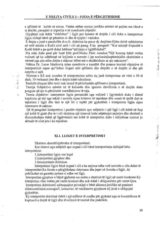 E DREJTA CIVILE 1- I'JESA E PERGJITHSHME
e qellirnit te kohes se sotme. Vetem ateher norma juridike rnbetet ne pajtirn me idene e
si drejtes, paraqitet si shprehje e te menduarit objektiv.
Gjyqetwi nuk eshte "sherbetor" i ligjit porkreator te drejtes i cili duke e interpretuar
ligjin shfaqe idete qe perrnban ai dhe te njejtat i vazhdon.
E drejta e jone e paraluftes d.m.th. doktrina ka pasur dy drejtirne:Njera eshte mbeshtetur
ne vete tekstin e Kodit civil serb i cili ne parag. 8 ka parapare: "Kur ndonje dispozite e
Kodit eshte e pa qarte duhet kerkuar"qel1irnin e ligjedhenesit".
Pra ndaj duke pas&per baze lcete prof.Ninko Peric mendon:"Nje koncep eshte vetern
vullneti qe ka udheheqe ne krijirnin e normes i.jep nocionin(kuptimin)dhe ekzistimin e
vertete nga qka edhe drejta e shkruar behet me e rendesishme seajo zakonore".
Ndersa Dr. Lazar Markoviqndan mendimin e kundert dhe pranon teorine.objektive te
interpretimit sepse ajonmban llogari. rnbi qellirnin dhe detyren e se drejtes si dhe per
natyren e saje.
,.. .,.: Normat e KS nuk munden te interpretohen ashtu siq jane interpretuar ne vitet e 50 te, ...
, shek. 19 rrethanatjeta dhe e drejta kane ndryshuar.
,. .-: ~.. Realisht shiquar keto teori nuk rnund te permbushen qellirnet e interpretirnit.
.#'
. . Teorija Subjektive rnbetet ne t& kaluaren dhe ignoion zhvillimin e s& drejtes duke~,:.
penguar qe ajo tu pershtatet maredhenieve te reja.
-.. Teoria objektive- interpreton ligjin pavarsisht nga vullneti i ligjvenesit duke i dhene
kuptimin qe del nga teksti i normes sipas kriterve se tanishme dhe mund te sjelle deri te
tejkalimi i ligjit dhe deri te nje liri e tepert per gjykatesin i interpreton ligjin sipas
interesave te caktuar.
Qe te pengohet interpretimi.i pastert objektiv apo subjektiv i nje ligji i cili eshte nefuqi
nje kohe te gjate dhe te i cili ekziston nje interval kohe nepemjet nxjerjes dhe zbatimit e
domozdoshme eshte q&ligjevenesit me kohe te interpreton duke i ndryshuar normat jo
aktuale te cilatjeta i ka tejkaluar.
m.1.LLOJET E INTERPRETIMIT
Ekziston shumellojshmera te interpretirnit.
Kur nisemi nga subjekti apo organi i cili bene interpretirnindallojne keto
interpretime:
1,Interpretirniligjor ose legal
2.Interpretirni gjyqesor dhe
3.Interpretirnin doktrinar.
Interpretirni ligjor bene organi i cili e ka nxjerur edhe vete normen e cila duhet t&
interpretohet.Ka forcen e pergjithshme detyruese dhejepet ne formen e ligjit. Ai
publikohet ne gazeten zyrtare si edhe vet ligji.
Interpretirni gjyqesor e bejne gjykatat me rastin e zbatimit te ligjit ne rastet k0nkrete.K~
intemretim vlen vetern ~ e rrastin konkret dhe nuk eshte i obligueshem per rastet tiera.-
Interpretimi doktrinar(i ashtuquajtur privat)qe e bene shkencajuridike ne punirnet
shkencore(tekst,monografi,komentar, te vendirneve gjyqesore etj.)nuk e obligojne
gjykatesin.
Ky interpretirn doktrinal eshte i nje ndihme te madhe per gjykatat nga se koontribuoa te
kuptuarit e drejte te ligjit dhe zhvillimit te teorise dhe praktikes.
 