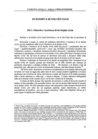 E DREJTA CIVILE I -PJES.4 E P~?RGJITHSMWE
XIII.1. Historiku i burimeve te se drejtes civile
.,..
~%$.,
'Bi
,,4:
Burimet e se drejtes civile kane historikun e vet te zhvillimit dhe te ekzistimit te .ST,$31..
tyre. <k$~.- ..*..
;i$<.<
Ekonomia e tregut, jo vetem q&kushtezon ekzistimin e burimeve te se drejtes .;.. ..-i'
civile, por ajo kushtezon edhe llojet e burimeve te se drejtes civile.
;>?I
~:.:
Zhvillimi i burimeve te se drejtes civile eshte nj6:proces i pandalshem dhe me , .
:-siguri i paperfundueshem, gjithmone i varur nga zhviiiimi ekonomiko-shoqeror dhe
Iintelektual e kulturor i shoqerise njerezore.Zhvil1imi ekonomik i percaktuar historikisht,
lcushtezon si permbajtjen e burimeve te se drejtes civile, ashtu edhe llojet e burimeve E se
.'drejtes civile. Ne nje faze te caktuar te zhvillimit ekonomik e shoqeror behet edhe
diferencimi i burimeve te se drejtes ne pergjithesi dhe te se drejtes civile ne vevanti.
Studimi i lasht&sisese burimeve te se drejtes ne pergjithesi dhe i burirneve t&se
drejtes civile ne vevanti, paraqet nje veshtiresi me te cilen ndeshet $do studiues qe
pretendon shqyrtimin e veshtjes juridike ne fjale. Per burimet e se drejtes civile ne
pergjithesi por edhe per ato civile, n&literaturb boterore,jane bere shume studime?'
Ne fillim kemi dominimin e burimeve te mbeshtetura ne te drejten zakonore, per .,,
4
il,
te kaluar me vone ne ligjin dhe aktet tjera te cilat i nxjerr pushteti ligjdhenes si burime ~ . . ..~s
plotesuese ose si burime te vetme. Me kalimin e kohes, per burime te se drejtes pranohen .&
;st
edhe e drejta zakonore si edhe ligji - e drejta e s h k . E drejta zakonore dalengadale *,:,y+.
.$,
edhe ne te drejten civile e humb rolin e vet te cilin e kishte ne te kaluaren. ..>
aT.
E drejta qe eshte zbatuar dhe zbatohet ne territorin e sotem te Kosoves munde te .:@+1 7
.:&*ndahet ne disa periudha. Cdo periudhe kohore me vete ka njohur edhe burime te vevanta . . .
te se drejtes civile. Ne keto periudha kohore nuk ndryshuan vetem burimet formale t& se ..: ~ < . : ~.,&.,
drejtes civile, por edhe ato ne kuptimin material, sepse ndryshonin, jo vetem . , :
marredheniet ne prodhim ,por me to kane ndryshuar edhe vet&subjektet -forcat qe e
kane krijuar te drejten per kohen perkatese.
'O Slalovci Ejup, Ca qeshtje mbi burimet e se drejtes civile dhe mbi rregullimin e disa rnarredhenieve civile juridike ne KSAK,
Perparimi nr. 311976, Prishtine, 1976;Statovci Ejup, Marredheniet pronbre juridike ne sendet e paluajtshme ne KSA te Kosoves,
Prishtine, 1977; Pupovci Syrja, Marredhenietjuridike-eivilene Kanunin e Leke Dukaglinit,Prishtine, 1971.
Geny Franqois, Methode <interpretation et sources en droit prive positif, Tome, premier, Tome seconde, Paris, 1932: hdebski
Hubert. Les sources du droit dans les pays socialisles europeens, Revue international de droit compare, nr.111986: fang C.T.
Domnique, Les sources du droit japonais, Gjeneve, 1978; Vullietme L. J. Les anastomes du droit (spectaculation sur les sources du
droit), Archives de philosophie du droit, Tome 27. "Sources" du droit, Paris, 1982; Perelrnan Chairn. Ontologiejuridique et sources du
droit, Archives de philosophie du droit, Tome 27,"Sources"du droit Paris, 1982, fq. 23 elj; Sourioux Luis- Jean, "Sources du droit" en
droit prive, Archives de philosophie du droit, Tome, 27,"Sources"du droit Paris, 1982, fq. 33 etj; Gheslin J dhe Goubeaux G, Traite de
Droit civil - introduction generale, 1, Paris, 1983; Periphanakis Cons. Les sources du droit en science comparativ et notion de droit
civil comparativ, Atine, 1964.
 