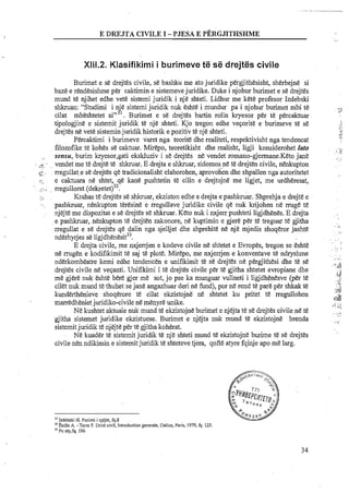 E DWJTA CIVILE I -PJESA E PERGJITHSHME
X111.2. Mlasifikirni i burimeve te se drejtes civile
Burimet e se drejtes civile, se bashku me ato juridike pergjithesisht, sherbejne si
baze e rendesishme per caktimin e sistemeve juridike. Duke i njohur burimet e se drejtes
mund te njihet edhe vet&sistemi juridik i nje shteti. Lidhur me kete profesor Izdebski
shkruan: "Studimi i nje sistemi juridik nuk eshte i mundur pa i njohur burimet mbi te
cilat mbeshtetet ain3'. Burimet e se drejtes bartin rolin kryesor per t& percaktuar
tipologjine e sistemit juridik te nje shteti. Kjo tregon edhe veqorite e burimeve te se
drejtes ne vet&sisteminjuridik historik e pozitiv te nje shteti.
Percaktimi i burimeve varet nga teorite dhe realiteti, respektivisht nga tendencat
filozofike te kohes se caktuar. Mirepo, teoretikisht dhe realisht, ligji konsiderohet lato
, . sensu, burim kryesor,gati ekskluziv i se drejtes ne vendet romano-gjennane.Keto jane
vendet me t&drejte t& shkruar. E drejta e shkruar, sidomosn&t&drejten civile, n e h p t o n- ;$.
, rregullat e s&drejtes qe tradicionalisht elaborohen, aprbvohen dhe shpallen nga autoritetetTS
:..... e caktuara ne shtet, qe kane pushtetin te cilin e drejtojne me ligjet, me urdheresat,
.:...~ . rregulloret (dekretet~~~.
, ,. Krahas t&drejtes se shkruar, ekziston edhe e drejta e pashkruar. Shprehja e drejte e
. pashkruar, nenkupton teresine e rregullave juridike civile qe nuk krijohen ne nuge te
njejte me dispozitat e se drejtes se shkruar. Keto nuk i nxjep pushteti ligjdhenes. E drejta
e pashkruar, n e h p t o n te drejten zakonore, ne kuptimin e gjere per te treguar te gjitha
rregullat e se drejtes qe dalin nga sjelljet dhe shprehite ne nje mjedis shoqeror jashte
nderhyrjes s&~igjdhenesit~~.
E drejta civile, me nxjerrjen e kodeve civile ne shtetet e Evropes, tregon se Eshte
ne rmgen e kodifikimit te saj te plot&.Mirepo, me nxjerrjen e konventave te ndryshme
nderkombeatre kemi edhe tendencen e unifikimit t& se drejtes ne pergjithesi dhe t&se
drejes civile ne veqanti. Unifikimi i te drejtes civile per t&gjitha shtetet evropiane dhe
me gjere nuk eshte bere gjer me sot, jo pse ka rnunguar vullneti i ligjdhenesve (per t&
cilet nuk rnund te thuhet sejane angazhuar deri ne fund), por ne rend te pare per shkak te
kunderthenieve. shoqerore te cilat ekzistojne ne shtetet ku pritet te rregullohen
rnarredhenietjuridiko-civile ne menyre mike.
N&kushtet aktuale nuk mund te ekzistojne burirnet e njejta te se drejtes civile ne te
gjitha sistemet juridike ekzistuese. Burimet e njejta nuk mund te ekzistojne brenda
sistemitjuridik te njejte per te gjitha koherat.
Ne kuader te sistemit juridik te nje shteti mund te ekzistojne burime t& se drejtes
civile nen ndikimin e sistemitjuridik te shteteve tjera, qofte atyre fqinje apo me lag.
"Izdebski H. Punimi i njejle, fq.8
"Eeille A. -Tern F. Droit civil, Introductiongenerale, Dalloz, Paris, 1979,fq. 125
"Po aly,fq. 196
 