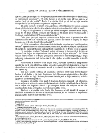 njje fakt,jane nje fakt nga i cili burojne (dalin) normat te cilat duhet te jene te zbatueshme
n& veprimtarite shoq&rore"". Te gjitha burimet e se drejtes civile per nga natyra, ne
realitet, jane nje akt juridik5! Burim i se drejtes eshte ajo qe del nga nje autoritet
kompetent dhe kjo kompetence respektohet ne jeten reale.
Te gjitha burimet e se drejtes civile, gjithashtu perherekrijojne nje sistem normash
te reja ne teresine e tyre logjike dhe ndikojne ne stmkturen e sistemit te njejte te vjeter.
E drejta civile gjithmone u kushton nje rendesi te vepante burimeve t& se drejtes,
andaj me te drejt&Batiffol deklaron se: "Hyrjet ne te drejten civile tradicionalisht i
kushtojne vend zhviliimit te "burimeve te se drejte~"~~.
Duke pasur parasysh natyren e burimeve te se drejtes mund ta prezentojme edhe
mendirnin sipas te cilit: "Burimet nuk j&e as jashte e as brenda te drejtes; ato bejne
Itorpusin mete drejtsn dhe zhvillol~enbashke s6.
Ne lidhje me nocionin e burimeve te se drejtes dhe natyren e tyre, ka edhe punime
te tjeras7nga te cilat shihen kontradiktat n&percaktimin, n&rend t&pare per kuptimin mbi'
te drejten dhe pastaj per burimet e se drejtes ne pergjithesi dhe te drejtes civile n&vepanti.
Ne puilimin e profesor Todescanit gjejme nje ndarje te burimve te se drejtes, ne
burimet 'e re drejtes se ndryshueshme dhe burimet e se drejtes arbitrares8. Per Simon
Goyard Fabre, burime te se drejtes qe trajtohen ne studime te ndryshme jane:ligji, e drejta
zakonore, jurisprudenca, jane burime nga t&cilat njedhin rregullat (normat) e s&drejtes
pozitive59
Me nocionin e burimeve te se drejtes civile, kuptojme shprehjen e pergjithshme
metaforike me te cilen perfshihen teresia e rregullave, respektivisht dispozitave qe jane te
zbatueshme n&nje shtet ne momentin aktual, si rezulatat i forces krijuese te sE drejtes e
cila vepron aty.
Sot, kur e drejta e shkruar ne shumicen e shteteve eshte burim formal kryesor
burime te se drejtes civile jane: Kushtetuta, ligji, Konventat nderkombetare, dhe aktet
tjera me te uleta se ligji. Burime plotesuese formale jane: e drejta zakonore, praktika
gjyqesore dhe doktrinajuridike.
Burimet e se drejtes civile kane dy kuptime, kuptimin material - qe nenkupton
forcen krijuese t&se drejtes, respektivisht faktoret q&e lindin, e zhvillojne dhe e zbatojne
ate te drejte, dhe kuptimin formal - qe nenkupton format dhe menyrat me te cilat
manifestohet e drejta qe rregullon marredheniet juridike civile.
Burimet e se drejtes civile lindin dhe formohen ne nje shkalle t& caktuar te
zhvillimit ekonomik dhe kulturor e historik te shoqerise, ku ato sherbejne si rregullatore
per zgjidhjen e marrtdhenieve juridike civile.
memoire de Henri Capitant, Paris, 1938.
"Po aly. fq. 219
"Po aly, fq. 227
"Batiffol Henri, Preface, Archives de Philosophie du Droit, Paris. 1982, fq. 1
"Vullierme J.Punimin e njejte, fq. 14
"Chougiar. Alexandre, Les Fondamentes de la Science du Droit selan les eoneeptions contenmporaine dominantes (Le probleme dcs
sources), Archives de Philosophie du Droit, Tome27, Paris, 1982, fq. 181;Dufour - Koralska Gabrielle. Philasophie du fondement el
fondemen1 du droit, Archives de Philosaphie du Droit, Tome?7, Paris, 1982, fq. 191:Alias C. Quelle positivite? Quelle notion du
droit?. Archives de Philosophie du Droit, Tome27, Paris. 1982, fq. 209; Amselek Paul, Breves reflexions sur la notion dc "sources du
Droit"
, Archives de philosophie du Droit, Tome 27, Paris, 1982, fq.25 I ;Jestaz Philip, Source delicieusc, Revue lrimestrielle de droit civil,
nr.111992,Paris 1993,fq. 73.
"Todescan Franco, Domat el les sourcesdu droit, Archives de philosophie du droit, Tome 27, Paris, 1982, fq. 63
"Goyard Fabre Sirnone, Les sources du droi1,et la "revolution copermiciene", quelque reflexions du droit, Archives de Philosophic
du Droit, Tome 27, Paris, 1982, fq. 67
 