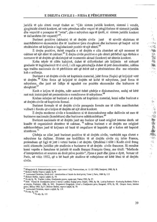 E DREJTA CIVILE I -PJESA E PERGJITHSHME
juridik te qdo shteti meqe thuhet se: "Cdo sistem juridik konkret, sistemi i vendit,
gjegjesisht shtetit konkret, ne vete permban edhe veqori te pergjithshme te sistemit juridik
dhe veqorite e posaqme te "vetat", qka e ndryshon nga te tjeret, si sistem juridik konkret
t&dallueshem (t&~eqante)"~~.
Burimet pozitive (aktuale) te se drejtes civile jane te nivelit ekzistues ti!
marredhenieve ekonomike dhe te kushteve tjera shoqerore dhe kulturore qe luajne rol te
rendesishm n&lcrijimin e legjislacionit pozitiv t&nje ~ h t e t i . ~ ~
E drejta pozitive, eshte rregulla e se drejtes e cila zbatohet ne nje moment te
caktuar ne nje shtet te cakt~ar.~'E drejta civile pozitive e qdo shteti perbehet nga teresia e
normave te se drejtes qe ekzistojne ne momentin aktual (konkret) ne shtetin konkret.
Koha neper te cilen kalojme, duhet te shfrytezohet per krijimin ne menyre
graduale te legjislacionit te ri civil, i cili nga permbajtja duhet tejete demokratike, ndersa
nga tradita nacionale do te perfshinte ate qe eshte me e pershtatshme dhe me orientim
ltah e ardhmja.
Burimet e se drejtes civile ne kuptimin material, jane forca (fuqia) qe krijojne vet&
te drejten.66 Keto forca qe krijojne te drejten ne kohe te ndryshme, jane forca t&
ndryshme, dhe jane ne lidhje te ngushte me poziten ekonomike dhe kulturore te
s l ~ o ~ e r i s e . ~ ~
Kush e lcrijon te drejten, nder autore eshte qeshtje e diskutueshme, andaj ne kete
rast nuk insistojme ne prezentimin e mendimeve te n d r y ~ h m e . ~ ~
Krahas ndarjes ne burimet e se drejtes ne kuptimin material, kemi edhe burimet e
se drejtes civile ne kuptimin formal.
Burimet formale t& se drejtes civile paraqesin formen me te cilen manifestohet
vullneti i forces qe e krijon te drejten ne nje shtet konkret.
E drejta moderne civile e konsideron si te domosdoshme edhe dallimin ne mes te
burimeve nacionale (kombetare) dhe burimeve nderk~mbetare.~~
Burimet nacionale te se drejtes jane ato burime qe kane origjine interne dmth. ne
kuader te organizimit shteteror te caktuar, 70 ndersa burimet e se drejtes me origjine
nderkombetare jane t& krijuara ne baze te rregullave te hapsires qe e kalon ate hapsire
~hteterore.~'
Ceshtja se cilat jane burimet pozitive te se drejtes civile, varesisht nga shetet e
ndryshme ka dallime. Shtetet me kodifikim te se drejtes civile siq ishte Franca,
pretenduan qe ligji te jete i vetmi burim i se drejtes. Qendrimi i tille i Kodit civil freng
nxiti shkencen juridike per studimin e burimeve te se drejtes civile franceze. Si rezultat
kemi vepren e famshme te juristit te madh franqez Franqois Geny, me titull: "Methode
d'interpretation et sources en droit prive positiv", Pjesa e pare dhe pjesa e dyte, botuar ne
Paris, ne vitin 1932, qe u be baze per studime te metejshme ne kete lemi t& se drejtes
civile.
"Bllagojevic S. Sisternatizacga prava -njen osnov i cilj, Pravna rnisao, nr. 11-1211980, Sarajeve, 1980,fq. 8.
"Bobcev Stefan.Vepra e njejre, fq.70
'' Lamumet Chcistian, Droit civil -introduction a I'etude du droit privk, Tome 1, Paris, 1984fq. 113
''Bobcev Stefan, veprae njejte, fq. 70
6' POaty fq. 70, Vasilev Loben, Gradjansko pravo, opsh cast, Varna 1993,fq. 27.
"Shih: Vizner 8.Gradjansko pravo u teoriji i praksi, Knjiga prva, Osijek, 1966, fq. 58; Llukiq Radornir- Koshutiq Budirnir, Fillet e
se drcjlts? Prishtine, 1986, fq. 245; Stojanovic Dragoljub, Uvod u Gradjansko prvo, Beograd, 1976, fq. 58; Gmpce Asen, lrnotno
pravo, Shkup 1983,fq.37, Bobcev Stefan, vepra e njejtl, fq. 70
'' Lamurnel Christian, vepra e njejte, fq. 114.
"Po aty, fq. 114
"Po aty, fq. I21
 