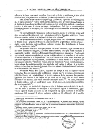 zakonet e krijuara nga masat popullore (njerezve) ne jeten e perditshrne te tyre gjate
shume viteve ,nuk jane norma t&shkruara, por kane nje rendesi te c a k t ~ a r " . ~ ~
Pra, burirne te se drejtes civile jane ligji (kushtetuta, ligjet dhe aktet nenligjore)
dhe e drejta ~ a k o n o r e . ~ ~Ndersane te drejten Japoneze, sipas profesorit Bang, burirnet e
s&drejtes civile rnodeme jane:Ligji (ne kuptirnin e gjere qe perfshin teresine e rregullave
juridike te shkruara), E drejta zakonore, Jurisprudenca, Jori (qe u korrespondojne
parirneve gjenerale te se drejtes) dhe Doktrina (per te cilen rnendirnet e autoreve jane te
ndaralg7.
Ne ish Bashkirnin Sovjetik sipas profesor Kunikes, burirne te se drejtes civile jane
aktet normative te legjislacionit civil - qe nenkuptojne ligjet dhe aktet nenligjore. Pervep
&eve normative, burime t&s&drejtes civilejane edhe ~ a k o n e t . ~ ~ .
Per profesoreshen Pavllova ne Bullgari, Legjislacioni civil Eshte burimi themelor i
, . se drejtes civile - qe paraqet teresine e akteve normative qe permbajne norma juridike -
. civile, pastaj kontratat nderkombetare, zakonet juridike dhe drejtshmeria si burirn
. , . subsidiar i se drejtes civile.99
,.,.Sd.
..c .,. ." c
Per profesor Vasilevin principet juridike civile te Kushtetutes, ligjetjuridike civile
. dhe aktet normative nenligjore, konventat ndakombetare, kane per burim vullnetin e
..!, organizates juridike - shteterore. Ndersa per te drejten zakonore shkruan se : "Ligjvenesi
i ... yne, sot nuk parasheh mundesine, qe normat juridike zakonore te zbatohen se paku edhe
.. si burirne subsidiare te se drejtes civile". Me tutje konstaton se vetern shteti nese lejon qe
- nje zalcon te pranohet si i obligueshem, zakonet rnund te behen burirne te se drejtes civile
- . me karakter subsidiar.loOProfesori mmun Xhuvara s h h a n se: "Ligji, e drejta zakonore,
jurisprudenca dhe doktrina realisht kohe pas kohe jane burirne te verteta te se drejtes,
rnirepo atojane larg per te qene gjithmone. Numrimi taksativ dhe i perditshern i burirneve
t&se drejtes eshte krejt ernpirike"lO'.
Profesoret Ansoy dhe Eallace, shkruajne se Turqia e cila ka ndjekur vendet
kontinetale dhe me pranirnin dhe kodifikirnin e shurne ligjeve evropiane., legjislacioni
eshte bere burirn me i rendesishern i se drejtes, ndersa e drejta zakonore dhe praktika
gjyqesore jane burime te se drejtes ne nje mas& me te. vogel dhe se fundi tekstet
autoritative ose doktrina jane burim subsidiar i se drejtes Turke. '02. Ne Etiopi, burirne te
se drejtes rnodeme jane ne numer pese: Ligji, e drejta zakonore,jurisprudenca doktrina
dhe aktet e praktikes'03.
Ne Egjipt, vet Kodi civil i detyrimeve dhe te drejtave sendore i dates 16 korrik
1948 ne nenin 1 parasheh: Ne rnungese te nje dispozite ligjore te zbatueshrne, gjyqi
vendos sipas te drejtes zakonore dhe ne mungese te saj, sipas parimeve te se drejtes
rnyslimane. Ne rnungese te ketyre parimeve gjykata do te mbeshtetet ne te drejten
I' Jones C.Eilliam, Basic Principles ofcivil lae in China, London 1989,fq. 23
' 6 POatY fa. 24R5
"~:sniil.i.cr SOJI;CI du lroil japon~s,S:ene,c, 1978, fq. 27, (per dontr nen shkruan : ' V c !nponi dira a~lorc(Tm~i~ichtYuhikaku)
mendujnr' re ne kupl rn n e mere doktr na mund le nons:derbhcl SI n.e burm i re dcqtes . ,s h l r n i ~ ~c autorC~e,aponcz(Noda.Ilana,)
nonsiden~jnesc 3,'" nur crke n,'c burirn tormal st drqtcs. ;epse a.0 nu* *ontr.bo? ~r<tperscdrc,llne funnirn~ne IC drc,ter poritlre,
10 1961
1' -Kunika A.P. Ornovno i sovjetskogiadjanskopravo.Moskvq 1986, fq. 17/18,
'' Pavlova Marijq Grazdansko pravo, Tome I, Sooe, 1995,fq. 60.
ImVasilev Ljoben. Vepra e njejte, fq. 26 -31.
lo'Djuvua M. M. Vepra e njejte, fq. 234
"'Tuzul Ansav dhe Don Ballace. Jr. lntrodustion to Turkish lac. Lhird edition. NorBeill. 1987. fa. 1-5 f ~ u n i m iSources ofTurkish. . ..
lae eshk sltluu&nga prof. dr. ~ d n a nGuriz.)
lo'Vanderlinden Jacques. Introduction au droit de 1'Ethiopie Modeme, Livre deuxieme, Les so
Malgache, Droit et sociologie Politique, Tome X, Paris, 1971,fq. 2
P
5
42
a
'hlana*
o0
 