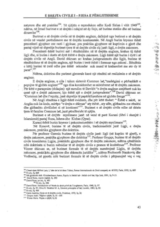 natyrore dhe ate praktike'O! Te njejten e reprodukon edhe Kodi Sirian i vitit 1949In5,
ndersa, ne Izrael burimet e se drejtes i ndajne ne dy lloje, ne burime statike dhe ne burime
dinarnikelo6. ,
Burimet e se drejtes civile ne te drejten angleze, dallojne nga burimet e se drejtes
civile ne vendet perendirnore me te drejten kontinentale. Ne Angli burim kryesor eshte
precedenti gjyqesor ose rasti i gjykuar, pra praktika gjyqesore ne kuptimin e gjere dhe
pastaj vijne ne shprehje burirnet tjera te se drejtes civile sigjane: ligji, e drejta zakonore.
Precedenti esht&burirni me i rendesishem ne te drejten angleze, krahas tij Eshte
ligji dhe, si burirn i dores se dyte eshte e drejta zakonore. Ligji eshte nje burirn i dyte i se
drejtes civile ne Angli. David shkruan se: krahas jurispmdences dhe ligjit, burirne te
rendesishme te se drejtes angleze, nje burim i trete esht&i formuar nga zakoni .Rendesia
e ketij burimi te trete edhe pse eshte sekondar nuk rnund te kmhasohet me ato dy te
paratn.lo7
Ndersa, doktrina dhe parirnet gjenerale kane nje rendesi ne realizimin e se drejtes
angleze.
E drejta angleze, e cila i talon sistemit Common lae,"trashegirni e perbashket e
popujve t&gjuhes angleze"'" nng disa konsiderohet se mbeshtetet n&t&drejten zakonore.
Per kete e paraqesirn (shfaqirn) nje rnendim te Davidit "e drejta angleze asnjehere nuk ka
3, 109
qene nje e drejte zakonore; kjo eshte nje e drejte jurisprudente . David shkruan se:
"Common lae dhe l'equity, jane shprehje t&papErkthyeshme ntf gjuhen frenge"l'O.
Ne Angli rendesia e ligjit eshte evidente, dhe per kete thuhet: " ~ s h t ee sakte, se
Anglia nuk ka kode, rnirepo "edrejta e shkruar" aty eshte ,aty aEr, gjithashtu me rendesi
dhe gjithashtu zhvillohet si ne kontinent""'. Burimet e se drejtes civile edhe ne shtete
tjera te familes Common lae,jane perarersisht te njejta.
Burirnet e se drejtes rnyslirnane jane: ne vend te pare Kurani (libri i shenjte i
Islamizmit) pastaj Suna, Ixhma dhe Kizhas (Qyas).
Kurani Eshte burim kryesor i pakontestueshem i sedrejtes rnyslirnane"2.
Ne ICosove, burirne te se drejtes civile, tradicionalisht jane Ligji, e drejta
zakonore, praktika gjyqesore dhe doktrina.
Per profesor Gamsin burirne te drejEs civile jane: ligji (ne kuptim t& gjere), e
drejta zakonore, praktika gjyqesore dhe doktrinaU3.Profesor Gmpge, burirne te se drejtes
civile konsideron Ligjin, praktiken gjyqesore dhe te drejt&nzakonore, ndersa qendrirnin
mbi doktrinen si burirn subsidiar t&s&drejtes civile e pranon te ku~ht&zuar"~.Profesor
Vizner shkruan se, ne burirnet formale te st! dre'tes nurnerojrne Ligjin, te drejten
r' ..zakonore, praktiken gjyqesore dhe shkencenjuridike 15, ndersa Profesoret Stankovig dhe
Vodinelig, ne pjesen rnbi burimet formale te se drejtes civile i perpunojne veg e veg
,aCituar s i p s Milliot Luis, L'idee de la loi dans I'islam, Revue internationale de Droit compare, nr. 411952, Paris, 1952, fq. 669
lo'POaty, fq. 669
lo'Me gjeresisht shih: Kiochenbaum Aaron, Equity in Jeeish lae -Jeeish civil lae, Nju lork, 1991,fq. 9-15.
lo' David Rene. veora e nieitc. fa. 392
. .
'. .:<.:,,
,..?,%<, 2
' . > ' , ! 2
?>
<::*;+-
.,q>
.*,@. ,
iP.*"!Z
.',+
+:;,
,&+
;:&,a
.I;,c.!?
I.. ,..
> ..~
. . .. . ,
'" David Rcne, po aTy, fq. 401
"'Po aty, fq. 396
"'David Rene. Inlroduction a I'etude du droit privt de I'Angletelre, Paris, 1948, fq. 97
"' Po aty, fq. 97; Clive R. Neaeton M. A, General principles of lag, Londer, 1983,fq. 83
"'Po aty, fq. 464
"'Gams Andrijq Hyrje ne tt: drejten civile, Prishtinc, 1972, fq. 30
"'Gmpce Asen. Veprae njejtt:, fq. 81 -100
'" Vizner Boris. Vepm e njejte, fq.56
 