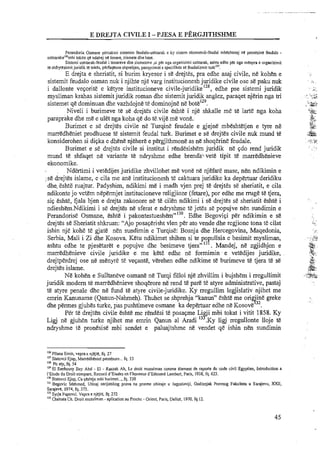 Perandoria Osmane percaktoi sistemin feudalo-ushtarak e ky sistem ekonomik-feudal mbeshtetej ne pronesine feudale -
ushtaraken'mbi token qtl ndahej ne timare, ziamete dhe lhase.
Sistemi ushtarak-feudal i timareve dhe ziametwe .si per nga arganizimi ushtarak, arhtu edhe per nga menyra e organizimit
te shfryiezimitjuridik te takes, perfaqeson shprelljen, pasqyrimiri e specitikes sP. feudalizmit turk"'.
E drejta e sheriatit; si burim kryesor i st! drejtes, pra edhe asaj civile, ne kohen e
sistemit feudal0 osman nuk i njihte nje varg institucionesh j ~ i d i k ecivile ose se paku nuk
i dallonte veqorite e ketyre institucioneve civile-juridikeI2', edhe pse sistemi juridii
mysliman krahas sistemitjuridik roman dhe sistemit juridik anglez, paraqet njerin nga tri
sistemet qe dominuan dhe vazhdojne te dominojne n&botelz9.
Niveli i burimeve te se drejtes civile eshte i nje shkalle me te larte nga koha
paraprake dhe me e ulet nga koha qe do te.vijeme vone.
Burimet e sS drejtes civile ne Turqine feudale e gjejne mbeshtetjen e tyre ne
marredheniet prodhuese t2 sistemit feudal turk. Burimet e se drejtes civile nuk mund te
konsiderohen si diqka e dhene njehere e pergjithmone as ne shoqerine feudale.
Burimet e se drejtes civile si institut i rendesishem juridik ne qdo rend juridik
mund te shfaqet ne variante te ndryshme edhe brenda:>:vet& tipit te marredhenieve
ekonomike.
Ndertimi i vetedijes juridilte zhvillohet me vone ne njefare mase, nen ndikimin e
-se drejtes islame, ecila me ane institucionesh te calttuara juridike ka depertuar deridiku
dhe.:eshte ruajtur. Padyshim, ndikimi me i madh vjen prej te drejtes se sheriatit, e cila
ndikonte jo vet.em nepermjet institucioneve religjioze (fetare), por edhe me rmge te tjera,
siq eshte, fjala bjen e drejta zakonore ne te cilen ndikimi i se drejtes s&sheriatit eshte i
ndieshem.Ndi1timi i se drejtes ne sferat e ndryshme te jetes se popujve nen sundimin e
Perandorise Osmane, eshte i pakontestueshem'm"130.Edhe Begoviqi per ndikimin e se
drejtes se Sheriatit shkruan: "Ajo posaqerisht vlen per ato vende dhe regjione tona te cilat
ishin nje kohe te gjate nen sundimin e Turqise: Bosnja dhe Hercegovina, Maqedonia,
Serbia, Mali i Zi dhe Kosova. Ketu ndikimet shihen si te po ullsia e besimit mysliman,
Pashtu edhe te pjesetaret e popujve dhe besimeve tjera"13 . Mandej, ne zgjidhjen e
marredhenieve civile juridike e. me kete edhe ne formimin e vetedijes juridike,
drejtperdrej ose ne menyre te veqante, verehen edhe ndikime te burimeve te tjera te se
drejtes islame.
N&kohen e Sulltaneve osmane n&Turqi filloi nje zhiillim i bujshem i rregullimit
juridik modem te marredhenieve shoqerore ne rend te pare te atyre administrative, pastaj
te atyre penale dhe ne fund te atyre civile-juridike. Ky rregullim legjislativ njihet me
emrin Kanuname (Qanun-Nahmeh). Thuhet se shprehja "kanun" eshte me on 'ine greke
9 3 2
dhe permes gjuhes turke, pas pushtimeve osmane ka depertuar edhe ne Kosove .
Per te drejten civile eshte me rendesi te posaqme Li 'i mbi tokat i vitit 1858. Ky
Ligj ne gjuhen turke njihet me emrin Qanun a1 Aradi 13?Ky ligj mgullonte lloje te
ndryshme te pronesise mbi sendet e paluajtshme ne vendet qe ishin nen sundimin
'I6 Pllana Emin, veprae njejte, fq. 27
"'Statovci Ejup, Marredhenid proneore...fq. 53
"'POaty, f q 54
"'El Sanhoury Bey Abd - El - Rmak Ah, Le droit musulman conme dement de raporte du code civil Egyptien, Introduction a
I'Etude du Droit compare, Recueil d'Etudes en I'honneur d'Edouard Lambert, Paris, 1938, fq. 623.
"O Statovci Ejup, Ca ~eshtjembi burimet...,fq. 330
"' Begovic Mehmed, Uticaj serijatskog prava na pravne obieaje u Jugoslaviji, Godisnjzk Pravnog Fzkulteta u Sarajevu, XXII,
Saraieve. 1974. fa. 375.~ > , ~ . ~ , ~ -~.
"'Syrja Pupovci. Vepra e njejle, fq. 272
"'Chehala Ch. Droit musulman - aplication au Prochc -Orient, Paris, Dalloz, 1970,fq.12.
 