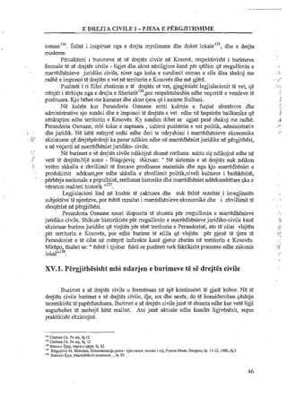 134 1
osman . bshte i inspiruar nga e drejta myslimane dhe doket l o k a ~ e ' ~ ~ ,dhe e drejta
moderne.
Percaktimi i burimeve te se drejtes civile ne Kosove, respektivisht i burimeve
formale te se drejtes civile - ligjet dhe aktet nenligjore kane per qellim qe rregullimin e
. marredhenieve juridiko civi1e;niset nga koha e sundimit osman e cila disa shekuj me
radhe e imponoi te drejten e vet ne tenitorin e Kosoves dhe me gjere.
Pushteti i rifilloi zbatimin e te drejtes se vet, gjegjesisht legjislacionit te vet, qe
rrenjdt i terhiqte nga e drejta e ~ h e r i a t i t l ~ ~ , ~ o rrespektoheshin edheveporitt e vendeve t&
I pushtuara. Kjo behet me kanunet dhe aktet tjera q&i nxirrte Sulltani.,
Ne kohen kur Perandoria Osmane arriti kulmin e fuqise shteterore -dhe
administrative ajo sundoi dhe e imponoi te drejten e vet edhe ne hapsiren ballkanike qe
nhkupton edhe territorin e Kosoves. Ky sundim dihet se zgjati pese shekuj me radhe.
Perandoria Osmane, mbi tokat e zaptuara ,ushtroi pushtetin e vet politik, administrativ
. .,.. . dhe juridik. Ne kete menyre erdhi edhe deri te ndryshimi i marredhenieve ekonomike
. ";"-,. ekzistuese qe drejteperdrejt ka pasur ndikim edhe ne marredhenietjuridike ne pergjithesi,
e ne veqanti ne marredhenietjuridiko- civile.
! %
Ne burimet e se drejtes civile ndikojne shume rrethana ashtu sip ndikojne edhe ne
f vet&te drejten.Nje autor - Blagojevip shkruan: " Ne sistemin e se drejtes nuk ndikon
: . vetem shkalla e zhvillimit te forcave prodhuese materiale dhe nga kjo marredheniet e
produkimit adekuat,por edhe shkalla e zhvillimit politikpiveli kulturor i bashkesise,
' ' , perberja nacionale e popullsis&,rrethanat historike dhe marredheniet nderkombetare pka e
verteton realiteti historik "I3'.
Legjislacioni lind ne kushte te caktuara dhe nuk eshte rezultat i imagjinates
subjektive te njerezve, por eshte rezultat i marredhenieve ekonomike dhe i zhvillimit te
shoqerise ne pergjithesi.
Perandoria Osmane nxori dispozita te shumta per rregullimin e marredhenieve
juridiko-civile. Shikuar historikisht per rregullimin e marredhenieve juridiko-civile kane
ekzistuarburime juridike qe vlejtenper tere tei~itorine Perandorise, ato tecilat vlejten
per territorin e I<osoves, por edhe burime te atilla qe vlejten per pjese te tjera t&
Perandorise e te.cilat ne menyreindirekte.kane gjetur zbatim ne territorin e Kosoves.
Mirepo, thuhet se: " eshte i njohur fakti se pushteti turk faktikisht pranonte edhe zakonin
~okal'"~~.
XV.1. Pergjithesisht mbi ndarjen e burimeve te sC drejt&scivile
Burimet e se drejtes civile u formesuan ne nje kontinuitet te gjate kohor. N&te
drejten civile burimet e se drejtes civile, dje, sot dhe neser, do te konsiderohen ~eshtje
teoretikisht te paperiimduara. Burimet e se drejtes civilejane te shumta edhe kur vet&ligji
angazhohet te mohoje kete realitet. Ato jane aktuale edhe kunder ligjvenesit, sepse
praktikisht ekzistojne.
"'Chehata Ch. Po aty, fq.12
'I' Chehara Ch. Po aty, fq. 12
"'Statavci Ejup, vepra e njejte, fq. 82
"'Blagojevic M. Slobodan. Sisternatizacija prava -njen osnov, smisao i cilj, Pravna Misao, Sarajevo,br. 11-12, 1980,fq.5.
'Is Sr~rovciEjup, Mddhenict pronesore....fq. 93
 