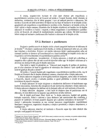 E drejta, respektivisht burimet te cilat jane zbatuar per rregullimin e
marredhenieve juridike-civile ne Kosove ne kohen e Turqise feudale, eshte veshtire, t&
definohen, sistemohen dhe te behet grupimi i tyre ne menyre precize e shkencore. Ne
treven e Kosoves ne kete kohe kemi te bejme me dy lloje te burimeve te se drejtes civile-
gjegjesisht per rregullimin e marredhenieve juridike civile. Burimet e s&drejtes civile, te
cilat i njihte e drejta osmane, (Sheriatin dhe te drejten shteterore) se bashku me te drejten
zakonore te vendesve si burim i veqante, e benin rregullimin e marredhenieve juridike-
civile ne Kosove, ne menyre te drejteperdrejte, indirekte apo mikste. Ne kete kontekst
behet ndarja ne burimet e pashkuara dhe burimet e shkruara t&se drejt&scivile.
XY.2. Burimet e pashkruara
Burimet e pashkruara t&se drejtes civile u kane par-aprireburimeve te shkmara t&
:s&drejt~s''~.Burimet e pashluuara t&s&drejtes, jo vetem q< ekzistojne edhe sot, ato edhe
'bni krijohen e zhvillohen. Krijimi i se drejtes zakonore eshte i pashrnangshem edhe ne
sistemet juridilce re shteteve qe konsiderojne se e kane kodifikuar te drejten civile deri ne
negullirnin me te hollesishem marredhenievejuridiko-civilel4'.
E drejte e pashkruar, konsiderohet - E drejta zakonore,.e drejte qe u zhvillua, u
respektua dhe u persos dhe qe nuk mund te injorohet edhe nga t&drejtat e shkruara qe u
zhvillua me shekuj te tere, pas te drejtes zakonore.
Nuk eshte e tepert te perseritet se: "Zakonet jane rregulla te sjelljes se njerezve,
porte cilat zbatohen ne baze te shprehive te vertetuara dhe zbatimi i tyre rrjedh per nje
kohe t& gjate pa dhunen e shtetit"14'
Ne kohen e Turqise feudale per rregullimin e marredhenieve juridike-civile, v q te
Drejtes se Sheriatit dhe te drejtes shteterore osmane, zbatohet edhe e drejta zakonore.
E drejta zakonore shqiptare si ne te gjitha territoret shqiptare, ashtu edhe ne temtorin
e Kosoves, shpreh niveiir, e kultures juridilce si pjese phberbe e nivelit t5 kultures
kombetare te oo~ullitshai~tar.. . ..E drejta zakonore ne trojet shqiptare u nenshtrohet dallimeve te kushtezuara nga
kushtet ekonomike, historike dhe shoaerore te cdo territori ku zbatohet e dreita zakonore.
E drejta zakonore shqiptare ka dal1im;ne t&zbatuarit edhe n&vet&territorin eKosoves.
E drejta zakonore shqiptare u beri ball&te drejtave tjera te pashkruara ose te
shkruara, te cilat deshironin ta largonin nga perdorimi ne keto temtore.
Me te drejte prof.Ismet Elezi thote se: "e drejta zakonore, bashke me gjuhen,
kulturen materiale, doket e zakonet e tjera deshmon per autoktonine dhe vitalitetin e
..rr142popullit te Laberise e te krejt popullit shqiptar qe u qendroi rrebesheve te historise .
Autori i permendur konstaton se me. normat kanunore rregulloheshin marredheniet
farniljare e martesore, organizimi shoqeror, e drejta e pronesise, e drejta e detyrimeve, e
trashegimise...143
E drejta zakonore zbatohej ne territorin e Kosoves sepse kjo ishte deshire dhe
nevoje e vet&popullit te Kosoves.
I19
Morgan Luis, Orevno Orustvo, Beograd, 1881, fq.467 (Solon samoje ozakonio ono stoje, verovatno, vec postal0 ustaljeni obicaj).
140
Shih Code civil Suisre. Beme, 1985, neni I.
"' J n t t i l k Stevan, Pravo i obicaj, Godisnik na Pravno - Ekonomski fakultet vo Skopje, 1955, Shkup, 1956,fq. 289.
"'Elezi Ismet, E drejta zakonore e Laberise ne planin Lrahaues, Tirane 1994,fq.15.
'"Po aty, fq. 13.
 