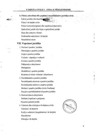 E DREJTA CIVILEI -PJESA E PERG~THSHME
. .-,
b. Fitirni, ndryshirni dhe pushimi i:rnaxr~dh.-.~ enieve juridiko-civile , ... . . ...- .. - --- . .
.T-,'.'- . . . . . .e-9'<l.~ . :
4'.,>.. ~. Faktetjuridike dhe klasifi . . .. % . . . .~ . -. - A:,,.-
::--,, . .
- +-prt.,u--
Fitimi i te drejtes civile . . -. ..
Fitimi burimor(0rigjiner) dhe rrjedhimor(derivativ)
Qarkullimijuridik dhe llojet e qarkullimitjuridik
Baza dhe menyra e fitimit
Pushimidhe ndryshimii te.drejtes
Parashikimi shues
VII. Veprimet juridike
1.Nocioni i puneve juridike
Permbajtja e puneve juridike
Llojet e punevejuridike
Vullneti - shprehja e vullnetit
Format e punevejuridike
Nderprerja e detyrimeve
Perfaqesimi
~odifik&ii puneve juridike
Kontrata si burim vullnetar i detyrimeve
2. Pavlefshmeria e puneve juridike
Pavlefshmeria absolute e puneve juridiie
Pavlefshmeria relative e punevejuridike
Mohimi i punevejuridike (Actio Pauliana)
Pasojat e pavlefshmerise se punevejuridike
3. Burimet tjera te detyrimeve
Deliktet (veprimet e palejuara
Pasurimi pabazejuridik
4. Ushtrimi dhe mbrojtja e te drejtave civile
Ushtrimi i te drejtave
Kufijt e ushtrimit (keqperdorimi i te drejtes)
Parashkrimi
Mbrojtja e te drejtes
 