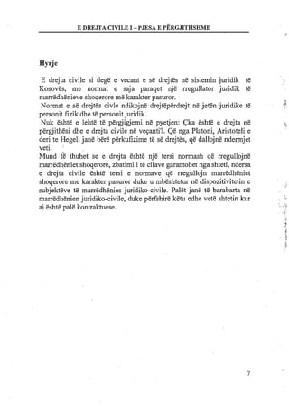 E DREJTA CIVILEI -PJESA E PERGJITHSHME
/
Hyrje
E drejta civile si dege e vecant e se drejtes ne sistemin juridik te
Kosoves, me normat e saja paraqet nje rregullator juridik te
marredhenieve shoqerore me karakter pasuror.
Normat e se drejtes civle ndikojne drejteperdrejt ne jeten juridike te
personit fizik dhe te personit juridik.
Nuk eshte e lehte te pergjigjemi ne pyetjen: Cka eshte e drejta ne
pergjithesi dhe e drejta civile ne veganti?. Qe nga Platoni, Aristoteli e
deri te Hegeli jane bere perkufizime te se drejtes, qe dallojne ndermjet
veti.
Mund ?e thuhet se e drejta eshte nje tersi normash qe rregullojne
marredheniet shoqerore, zbatimi i te cilave garantohet nga shteti, ndersa
e drejta civile eshte tersi e normave qe rregullojn marredheniet
shoqerore me karakter pasuror duke u mbeshtetur ne dispozitivitetin e
subjekteve te marredhenies juridiko-civile. Palet jane te barabarta ne
marredhenien juridiko-civile, duke perfshire ketu edhe vet&shtetin kur
ai eshte pale kontraktuese.
 